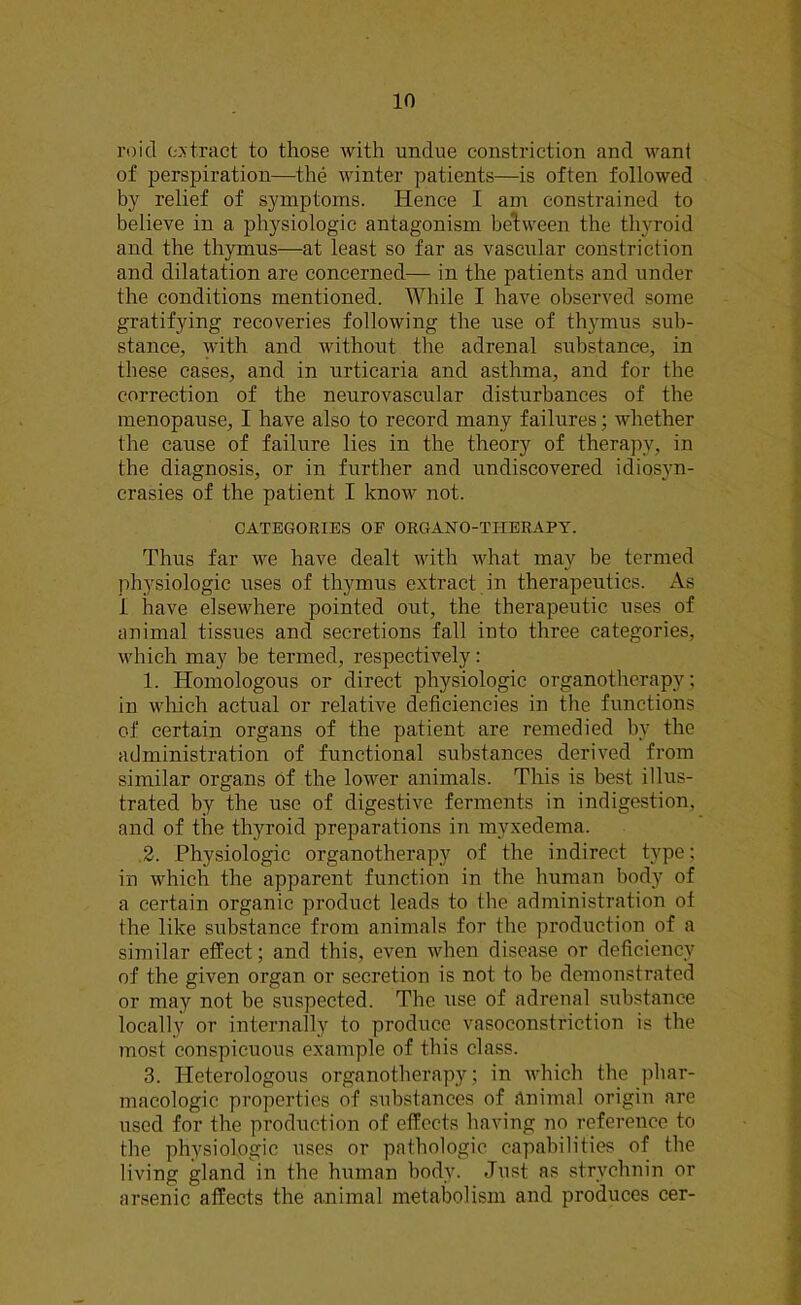 l’oid extract to those with undue constriction and want of perspiration—the winter patients—is often followed by relief of symptoms. Hence I am constrained to believe in a physiologic antagonism between the thyroid and the thymus—at least so far as vascular constriction and dilatation are concerned— in the patients and under the conditions mentioned. While I have observed some gratifying recoveries following the use of thymus sub- stance, with and without the adrenal substance, in these cases, and in urticaria and asthma, and for the correction of the neurovascular disturbances of the menopause, I have also to record many failures; whether the cause of failure lies in the theory of therapy, in the diagnosis, or in further and undiscovered idiosyn- crasies of the patient I know not. CATEGORIES OF ORGAN0-TITERAPY. Thus far we have dealt with what may be termed physiologic uses of thymus extract in therapeutics. As 1 have elsewhere pointed out, the therapeutic uses of animal tissues and secretions fall into three categories, which may be termed, respectively: 1. Homologous or direct physiologic organotherapy; in which actual or relative deficiencies in the functions of certain organs of the patient are remedied bv the administration of functional substances derived from similar organs of the lower animals. This is best illus- trated by the use of digestive ferments in indigestion, and of the thyroid preparations in myxedema. 2. Physiologic organotherapy of the indirect type; in which the apparent function in the human body of a certain organic product leads to the administration of the like substance from animals for the production of a similar effect; and this, even when disease or deficiency of the given organ or secretion is not to be demonstrated or may not be suspected. The use of adrenal substance locally or internally to produce vasoconstriction is the most conspicuous example of this class. 3. Heterologous organotherapy; in which the phar- macologic properties of substances of Animal origin are used for the production of effects having no reference to the physiologic uses or pathologic capabilities of the living gland in the human body. Just as strychnin or arsenic affects the animal metabolism and produces cer-