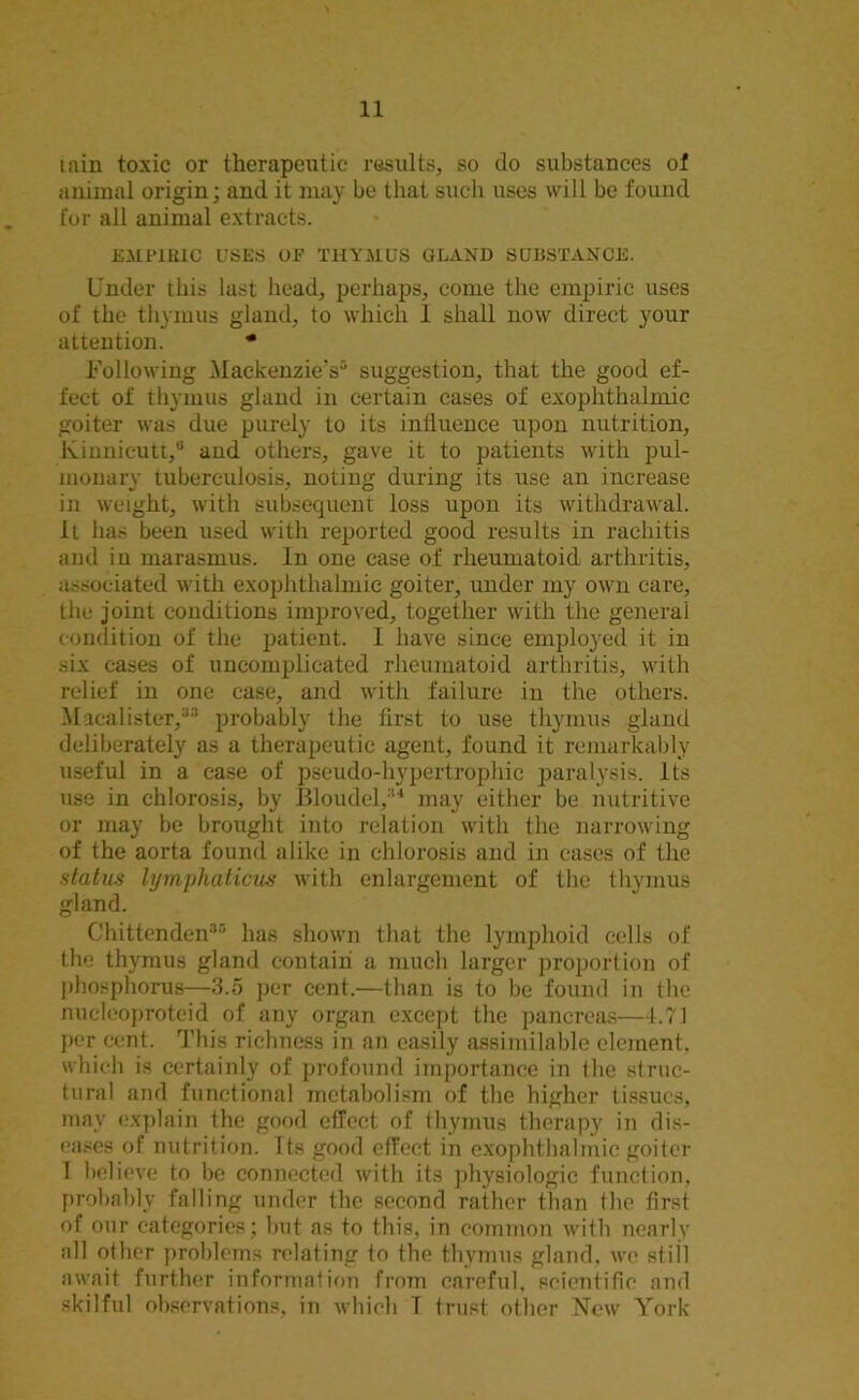 tain toxic or therapeutic results, so do substances of animal origin; and it may be that such uses will be found for all animal extracts. EMPIRIC USES OE THYMUS GLAND SUBSTANCE. Under this last head, perhaps, come the empiric uses of the thymus gland, to which 1 shall now direct your attention. * Following Mackenzie's0 suggestion, that the good ef- fect of thymus gland in certain cases of exophthalmic goiter was due purely to its influence upon nutrition, Kinnieutt,0 and others, gave it to patients with pul- monary tuberculosis, noting during its use an increase in weight, with subsequent loss upon its withdrawal. It has been used with reported good results in rachitis and in marasmus. In one case of rheumatoid arthritis, associated with exophthalmic goiter, under my own care, the joint conditions improved, together with the general condition of the patient. I have since employed it in six cases of uncomplicated rheumatoid arthritis, with relief in one case, and with failure in the others. Macalister,33 probably the first to use thymus gland deliberately as a therapeutic agent, found it remarkably useful in a case of pseudo-hypertrophic paralysis. Its use in chlorosis, by Bloudel,34 may either be nutritive or may be brought into relation with the narrowing of the aorta found alike in chlorosis and in cases of the status lymphaticus with enlargement of the thymus gland. Chittenden30 has shown that the lymphoid cells of the thymus gland contain a much larger proportion of phosphorus—3.5 per cent.—than is to be found in the nucleoproteid of any organ except the pancreas—4.71 per cent. This richness in an easily assimilable element, which is certainly of profound importance in the struc- tural and functional metabolism of the higher tissues, may explain the good effect of thymus therapy in dis- eases of nutrition. Its good effect in exophthalmic goiter I believe to be connected with its physiologic function, probably falling under the second rather than the first of our categories; but as to this, in common with nearly all other problems relating to the thymus gland, we still await further information from careful, scientific and skilful observations, in which T trust other New York
