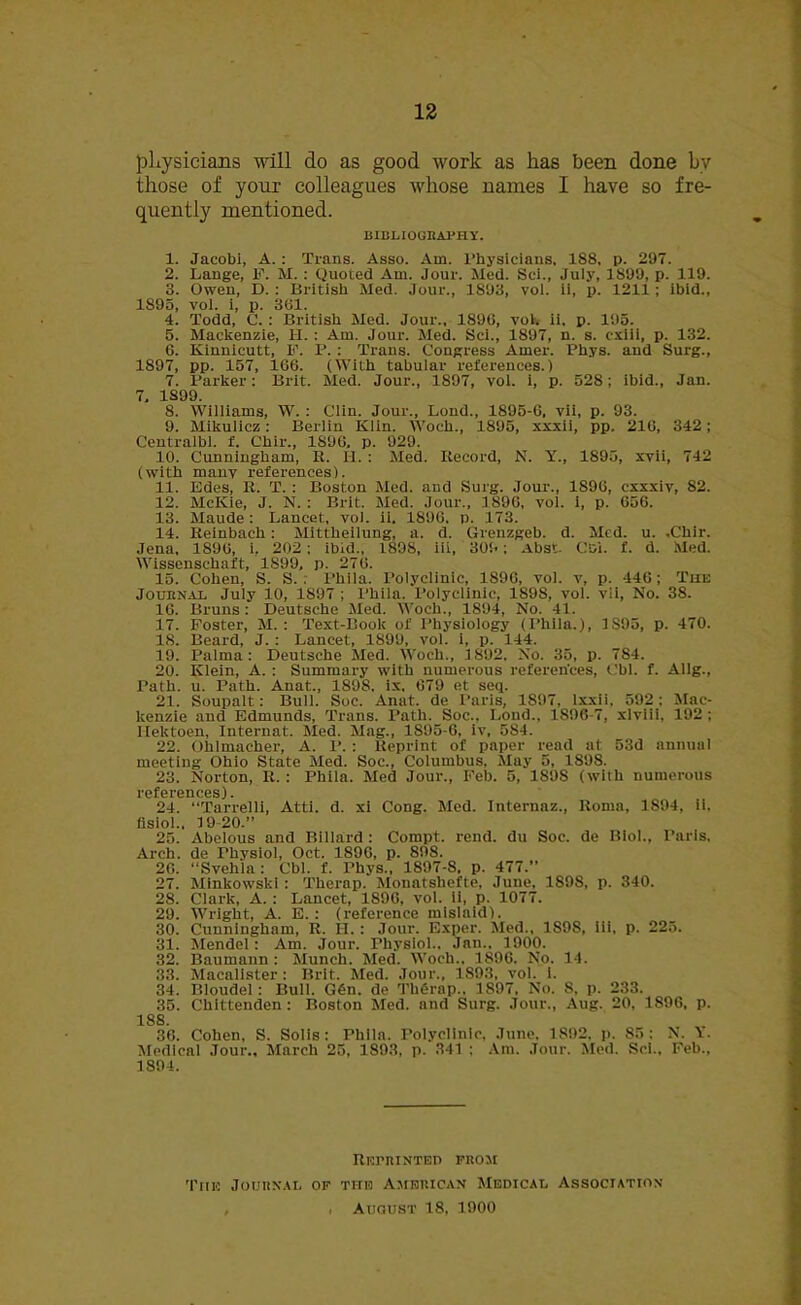 physicians will do as good work as has been done by those of your colleagues whose names I have so fre- quently mentioned. BIBLIOGRAPHY. 1. Jacobi, A. : Trans. Asso. Am. Physicians. 188, p. 297. 2. Lange, F. M. : Quoted Am. Jour. Med. Sci., July, 1899, p. 119. 3. Owen, D. : British Med. Jour., 1893, vol. ii, p. 1211 ; ibid., 1S95, vol. i, p. 361. 4. Todd, C. : British Med. Jour., 1896, vol. ii. p. 195. 5. Mackenzie, 1-1. : Am. Jour. Med. Sci., 1897, n. s. cxiii, p. 132. 6. Kinnicutt, F. IJ. : Trans. Congress Amer. Phys. and Surg., 1897, pp. 157, 166. (With tabular references.) 7. Parker: Brit. Med. Jour., 1897, vol. i, p. 528; ibid., Jan. 7, 1S99. 8. Williams, W. : Clin. Jour., Lond., 1895-6, vii, p. 93. 9. Mikulicz: Berlin Klin. Woch., 1895, xxxii, pp. 216, 342; Centralbl. f. Chir., 1896, p. 929. 10. Cunningham, R. II. : Med. Record, N. Y., 1895, xvii, 742 (with many references). 11. Edes, R. T. : Boston Med. and Surg. Jour., 1S96, cxxxiv, 82. 12. McICie, J. N. : Brit. Med. Jour., 1896, vol. i, p. 656. 13. Maude : Lancet, vol. ii. 1896. p. 173. 14. Reinbach : Mittheilung, a. d. Grenzgeb. d. Med. u. .Chir. Jena, 1896, i, 202 ; ibid., 1898, iii, 309; Abst. Cd'x. f. d. Med. Wissenschaft, 1899, p. 276. 15. Cohen, S. S. . Phila. Polyclinic, 1896, vol. v, p. 446 ; The Journal July 10, 1897 ; Phila. Polyclinic, 1898, vol. vii, No. 38. 16. Bruns: Deutsche Med. Woch., 1894, No. 41. 17. Foster, M. : Text-Book of Physiology (Phila.), 1S95, p. 470. 18. Beard, J. : Lancet, 1899, vol. i, p. 144. 19. Palma: Deutsche Med. Woch., 1892. No. 35, p. 784. 20. Klein, A. : Summary with numerous references, Cbl. f. Allg., Path. u. Path. Anat., 1898, ix, 679 et seq. 21. Soupalt: Bull. Soc. Anat. de Paris, 1897, lxxii. 592: Mac- kenzie and Edmunds, Trans. Path. Soc., Lond., 1896-7, xlviii, 192 ; Uektoen, Internat. Med. Mag., 1S95-6, iv, 584. 22. Ohlmacher, A. I*. : Reprint of paper read at 53d annual meeting Ohio State Med. Soc., Columbus, May 5, 189S. 23. Norton, R. : Phila. Med Jour., Feb. 5, 1S9S (with numerous references). 24. “Tarrelli, Atti. d. xi Cong. Med. Internaz., Roma, 1894, ii. flsiol.. 19 20.” 25. Abelous and Billard : Compt. rend, du Soc. de Biol., Paris, Arch, de rhysiol, Oct. 1896, p. 898. 26. “Svehla : Cbl. f. Phys., 1897-8, p. 477.” 27. Minkowski : Thernp. Mouatsliefte, June, 1898, p. 340. 28. Clark, A. : Lancet, 1896, vol. ii, p. 1077. 29. Wright, A. E. : (reference mislaid). 30. Cunningham, R. II. : Jour. Exper. Med., 1898, iii, p. 225. 31. Mendel: Am. Jour. Physiol.. Jan.. 1900. 32. Baumann: Munch. Med. Woch., 1896. No. 14. 33. Macalister: Brit. Med. Jour., 1893, vol. i. 34. Bloudel : Bull. G6n. de Th6rap., 1897, No. S, p. 233. 35. Chittenden: Boston Med. and Surg. Jour., Aug. 20, 1896, p. 188 36. Cohen, S. Solis: Phila. Polyclinic, June. 1892, p. 85: N. Y. Medical Jour., March 25, 1893, p. 341 : Am. Jour. Med. Sci., Feb., 1894. REPRINTED FROM Tiie Journal of the American Medical Association , . August 18, 1900