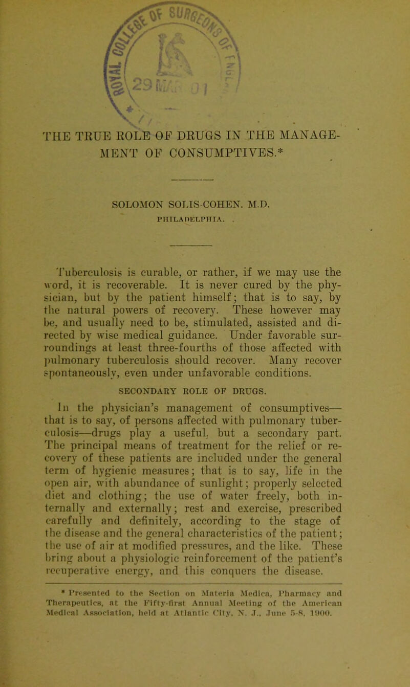 THE TRUE ROLE OF DRUGS IN THE MANAGE- MENT OF CONSUMPTIVES.* SOLOMON SOLIS-COHEN. M.D. PHILADELPHIA. . Tuberculosis is curable, or rather, if we may use the word, it is recoverable. It is never cured by the phy- sician, but by the patient himself; that is to say, by the natural powers of recovery. These however may be, and usually need to be, stimulated, assisted and di- rected by wise medical guidance. Under favorable sur- roundings at least three-fourths of those affected with pulmonary tuberculosis should recover. Many recover spontaneously, even under unfavorable conditions. SECONDARY ROLE OF DRUGS. In the physician’s management of consumptives— that is to say, of persons affected with pulmonary tuber- culosis—drugs play a useful, but a secondary part. The principal means of treatment for the relief or re- covery of these patients are included under the general term of hygienic measures; that is to say, life in the open air, with abundance of sunlight; properly selected diet and clothing; the use of water freely, both in- ternally and externally; rest and exercise, prescribed carefully and definitely, according to the stage of the disease and the general characteristics of the patient; the use of air at modified pressures, and the like. These bring about a physiologic reinforcement of the patient’s recuperative energy, and this conquers the disease. * Presented to the Section on Materia Medicn, Pharmacy and Therapeutics, at the Fifty-first Annual Meeting of the American