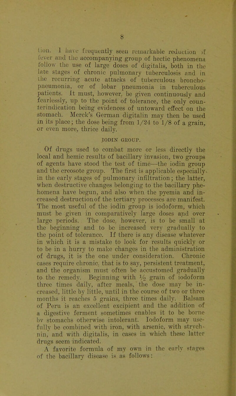 tion. 1 have frequently seen remarkable reduction >[ fever and the accompanying group of hectic phenomena follow the use of large doses of digitalis, both in the late stages of chronic pulmonary tuberculosis and in the recurring acute attacks of tuberculous broncho- pneumonia, or of lobar pneumonia in tuberculous patients. It must, however, be given continuously and fearlessly, up to the point of tolerance, the only coun- terindication being evidences of untoward effect on the stomach. Merck’s German digitalin may then be used in its place; the dose being from 1/24 to ‘l/8 of a grain, or even more, thrice daily. IODIN GROUP. Of drugs used to combat more or less directly the local and hemic results of bacillary invasion, two groups of agents have stood the test of time—the iodin group and the creosote group. The first is applicable especially, in the early stages of pulmonary infiltration; the latter, when destructive changes belonging to the bacillary phe- nomena have begun, and also when the pyemia and in- creased destruction of the tertiary processes are manifest. The most useful of the iodin group is iodoform, which must be given in comparatively large doses and over large periods. The dose, however, is to be small at the beginning and to be increased very gradually to the point of tolerance. If there is any disease whatever in which it is a mistake to look for results quickly or to be in a hurry to make changes in the administration of drugs, it is the one under consideration. Chronic cases require chronic, that is to say, persistent treatment, and the organism must often bo accustomed gradually to the remedy. Beginning with 1/2 grain of iodoform three times daily, after meals,' the dose may be in- creased, little by little, until in the course of two or three months it reaches 5 grains, three times daily. Balsam of Peru is an excellent excipient and the addition of a digestive ferment sometimes enables it to be borne bv stomachs otherwise intolerant. Iodoform may use- fully be combined with iron, with arsenic, with strych- nin, and with digitalis, in cases in which these latter drugs seem indicated. A favorite formula of my own in the early stages of the bacillary disease is as follows:
