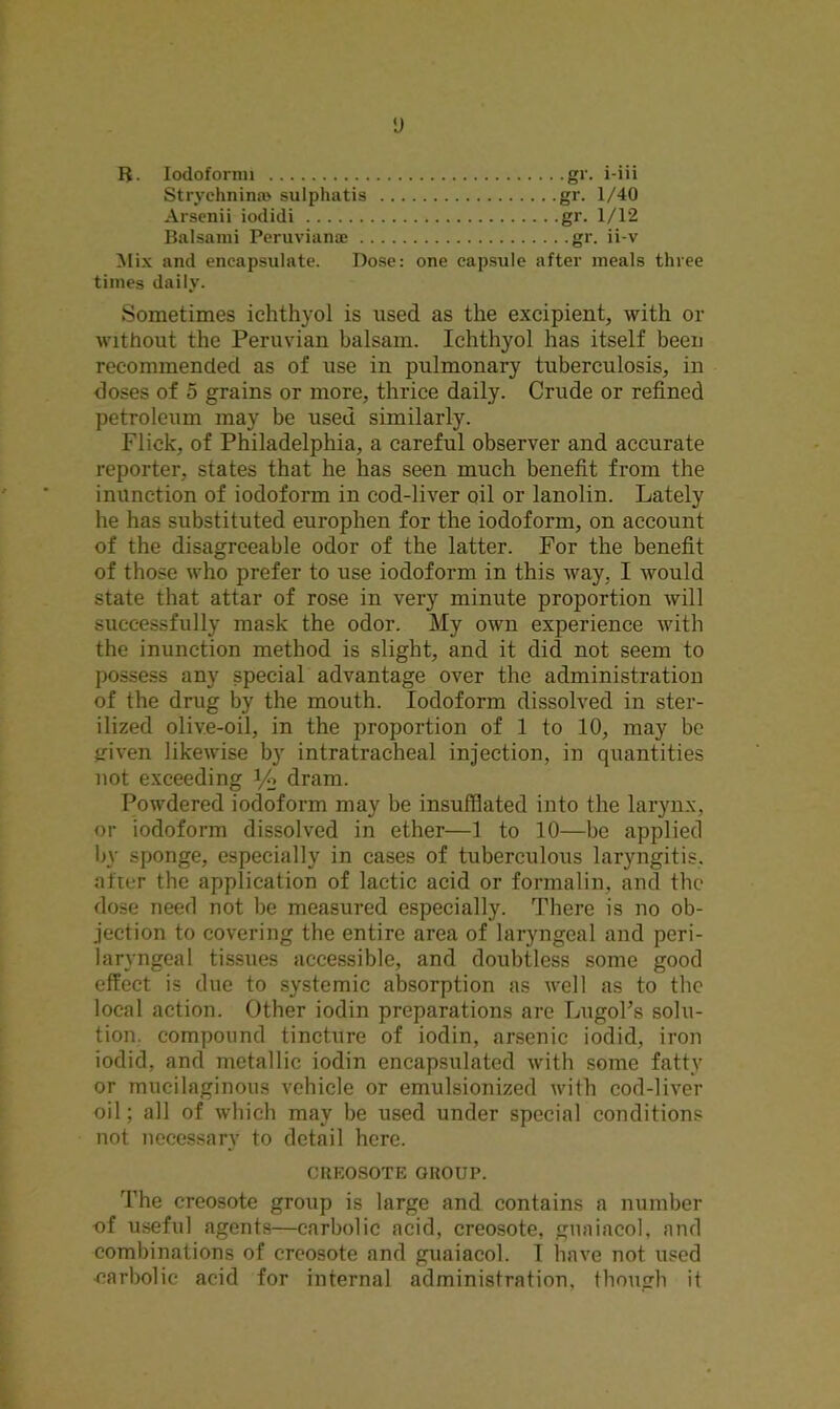 y R. Iodoformi gr. i-iii Strychnin® sulphatis gr. 1/40 Arsenii iodidi gr. 1/12 Balsami Peruvian® gr. ii-v Mix and encapsulate. Dose: one capsule after meals three times daily. Sometimes iehthyol is used as the excipient, with or without the Peruvian balsam. Iehthyol has itself been recommended as of use in pulmonary tuberculosis, in doses of 5 grains or more, thrice daily. Crude or refined petroleum may be used similarly. Flick, of Philadelphia, a careful observer and accurate reporter, states that he has seen much benefit from the inunction of iodoform in cod-liver oil or lanolin. Lately he has substituted europhen for the iodoform, on account of the disagreeable odor of the latter. For the benefit of those who prefer to use iodoform in this way, I would state that attar of rose in very minute proportion will successfully mask the odor. My own experience with the inunction method is slight, and it did not seem to possess any special advantage over the administration of the drug by the mouth. Iodoform dissolved in ster- ilized olive-oil, in the proportion of 1 to 10, may be given likewise by intratracheal injection, in quantities not exceeding y» dram. Powdered iodoform may be insufflated into the larynx, or iodoform dissolved in ether—1 to 10—be applied by sponge, especially in cases of tuberculous laryngitis, after the application of lactic acid or formalin, and the dose need not be measured especially. There is no ob- jection to covering the entire area of laryngeal and peri- laryngeal tissues accessible, and doubtless some good effect is due to systemic absorption as well as to the local action. Other iodin preparations are LugoPs solu- tion. compound tincture of iodin, arsenic iodid, iron iodid, and metallic iodin encapsulated with some fatty or mucilaginous vehicle or emulsionized with cod-liver oil; all of which may be used under special conditions not necessary to detail here. CREOSOTE GROUP. The creosote group is large and contains a number of useful agents—carbolic acid, creosote, guaiacol, and combinations of creosote and guaiacol. I have not used •carbolic acid for internal administration, though it