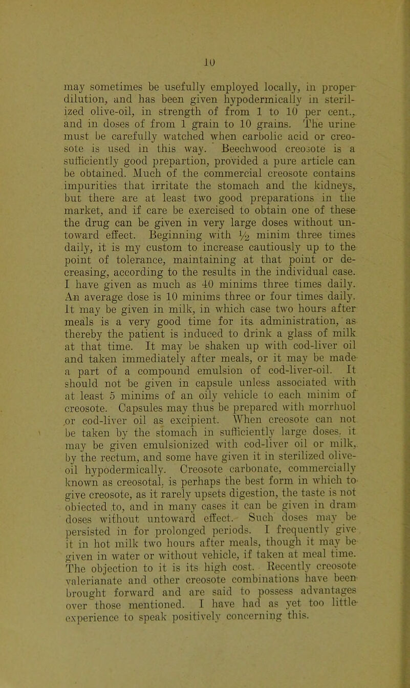 11) may sometimes be usefully employed locally, in proper- dilution, and has been given hypodermically in steril- ized olive-oil, in strength of from 1 to 10 per cent., and in doses of from 1 grain to 10 grains. The urine must be carefully watched when carbolic acid or creo- sote is used in this way. Beechwood creosote is a sufficiently good prepartion, provided a pure article can be obtained. Much of the commercial creosote contains impurities that irritate the stomach and the kidneys, but there are at least two good preparations in the market, and if care be exercised to obtain one of these the drug can be given in very large doses without un- toward effect. Beginning with l/2 minim three times daily, it is my custom to increase cautiously up to the point of tolerance, maintaining at that point or de- creasing, according to the results in the individual case. I have given as much as 40 minims three times daily. An average dose is 10 minims three or four times daily. It may be given in milk, in wlxich case two hours after meals is a very good time for its administration, as thereby the patient is induced to drink a glass of milk at that time. It may be shaken up with cod-liver oil and taken immediately after meals, or it may be made a part of a compound emulsion of cod-liver-oil. It should not be given in capsule unless associated with at least 5 minims of an oily vehicle to each minim of creosote. Capsules may thus be prepared with morrhuol ,or cod-liver oil as excipient. When creosote can not be taken by the stomach in sufficiently large doses, it may be given emulsionized with cod-liver oil or milk, by the rectum, and some have given it in sterilized olive- oil hypodermicall}r. Creosote carbonate, commercially known as creosotal, is perhaps the best form in which to give creosote, as it rarely upsets digestion, the taste is not obiected .to, and in many cases it can be given in dram doses without untoward effect. Such doses may be persisted in for prolonged periods. I frequently give it in hot milk two hours after meals, though it may be given in water or without vehicle, if taken at meal time. The objection to it is its high cost. Recently creosote valerianate and other creosote combinations have been brought forward and are said to possess advantages over those mentioned. I have had as yet too little- experience to speak positively concerning this.