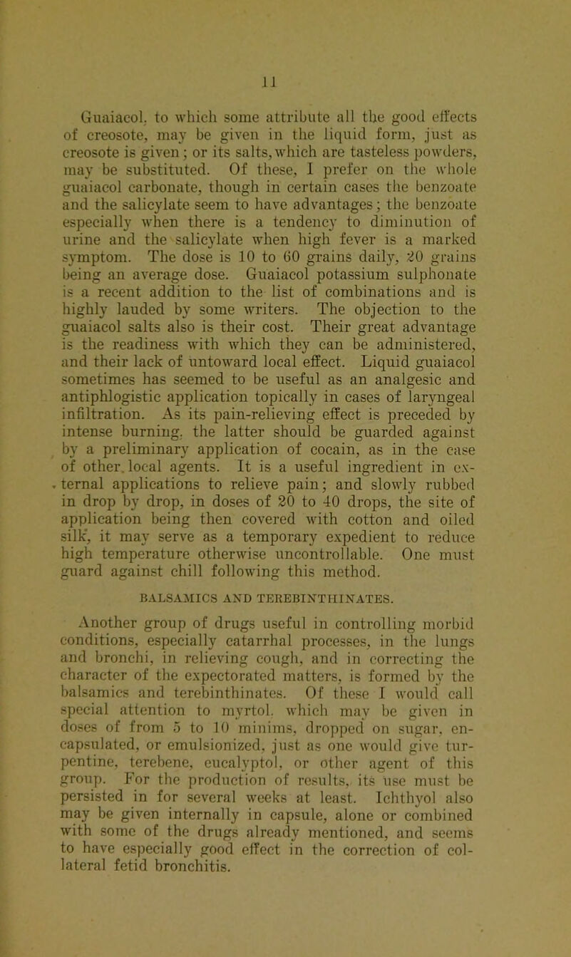 Guaiacol. to which some attribute all the good effects of creosote, may be given in the liquid form, just as creosote is given; or its salts,which are tasteless powders, may be substituted. Of these, I prefer on the whole guaiacol carbonate, though in certain cases the benzoate and the salicylate seem to have advantages; the benzoate especially when there is a tendency to diminution of urine and the salicylate when high fever is a marked symptom. The dose is 10 to 60 grains daily, 20 grains being an average dose. Guaiacol potassium suiphonate is a recent addition to the list of combinations and is highly lauded by some writers. The objection to the guaiacol salts also is their cost. Their great advantage is the readiness with which they can be administered, and their lack of untoward local effect. Liquid guaiacol sometimes has seemed to be useful as an analgesic and antiphlogistic application topically in cases of laryngeal infiltration. As its pain-relieving effect is preceded by intense burning, the latter should be guarded against by a preliminary application of cocain, as in the case of other, local agents. It is a useful ingredient in ex- ternal applications to relieve pain; and slowly rubbed in drop by drop, in doses of 20 to 40 drops, the site of application being then covered with cotton and oiled silk, it may serve as a temporary expedient to reduce high temperature otherwise uncontrollable. One must guard against chill following this method. BALSAMICS AND TEREBINTMINATES. Another group of drugs useful in controlling morbid conditions, especially catarrhal processes, in the lungs and bronchi, in relieving cough, and in correcting the character of the expectorated matters, is formed by the balsamics and terebinthinates. Of these I would call special attention to myrtol. which may be given in doses of from 5 to 10 minims, dropped on sugar, en- capsulated, or emulsionized. just as one would give tur- pentine, terebene, cucalyptol, or other agent of this group. For the production of results, its use must be persisted in for several weeks at least. Ichthyol also may be given internally in capsule, alone or combined with some of the drugs already mentioned, and seems to have especially good effect in the correction of col- lateral fetid bronchitis.