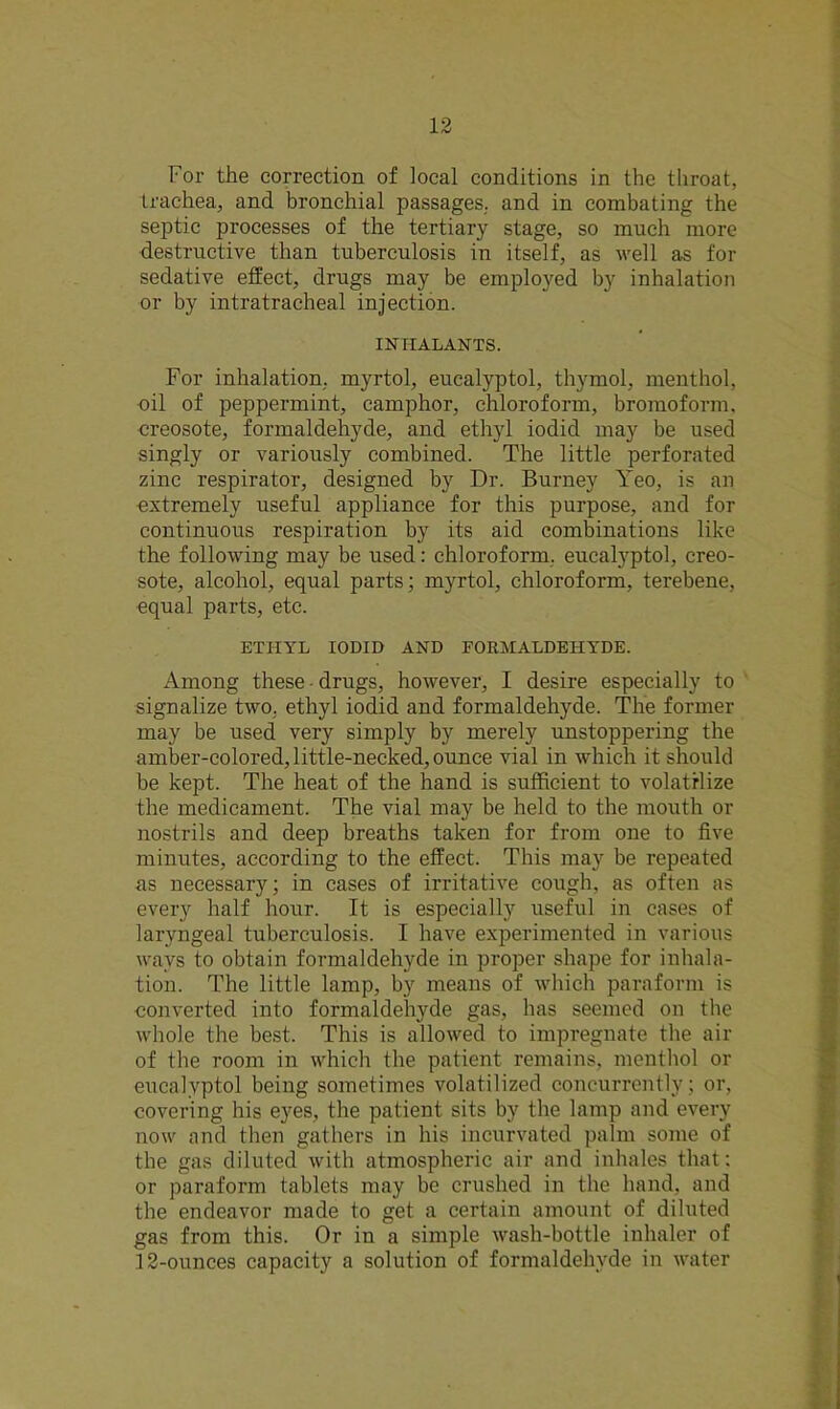 For the correction of local conditions in the throat, trachea, and bronchial passages, and in combating the septic processes of the tertiary stage, so much more destructive than tuberculosis in itself, as well as for sedative effect, drugs may be employed by inhalation or by intratracheal injection. INHALANTS. For inhalation, myrtol, eucalyptol, thymol, menthol, oil of peppermint, camphor, chloroform, bromoform. creosote, formaldehyde, and ethyl iodid may be used singly or variously combined. The little perforated zinc respirator, designed by Dr. Burney Yeo, is an extremely useful appliance for this purpose, and for continuous respiration by its aid combinations like the following may be used: chloroform, eucalyptol, creo- sote, alcohol, equal parts; myrtol, chloroform, terebene, equal parts, etc. ETHYL IODID AND FORMALDEHYDE. Among these drugs, however, I desire especially to signalize two. ethyl iodid and formaldehyde. The former may be used very simply by merely unstoppering the amber-colored, little-necked, ounce vial in which it should be kept. The heat of the hand is sufficient to volatilize the medicament. The vial may be held to the mouth or nostrils and deep breaths taken for from one to five minutes, according to the effect. This may be repeated as necessary; in cases of irritative cougb, as often as every half hour. It is especially useful in cases of laryngeal tuberculosis. I have experimented in various ways to obtain formaldehyde in proper shape for inhala- tion. The little lamp, by means of which paraform is converted into formaldehyde gas, has seemed on the whole the best. This is allowed to impregnate the air of the room in which the patient remains, menthol or eucalyptol being sometimes volatilized concurrently; or, covering his eyes, the patient sits by the lamp and every now and then gathers in his incurvated palm some of the gas diluted with atmospheric air and inhales that: or paraform tablets may be crushed in the hand, and the endeavor made to get a certain amount of diluted gas from this. Or in a simple wash-bottle inhaler of 12-ounces capacity a solution of formaldehyde in water