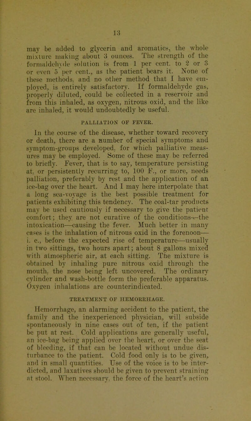may be added to glycerin and aromatics, the whole mixture making about 3 ounces. The strength of the formaldehyde solution is from 1 per cent, to 2 or 3 or even 5 per cent., as the patient bears it. None of these methods, and no other method that I have em- ployed, is entirely satisfactory. If formaldehyde gas, properly diluted, could be collected in a reservoir and from this inhaled, as oxygen, nitrous oxid, and the like are inhaled, it would undoubtedly be useful. PALLIATION OF FEVER. In the course of the disease, whether toward recovery or death, there are a number of special symptoms and symptom-groups developed, for which palliative meas- ures may be employed. Some of these may be referred to briefly. Fever, that is to say, temperature persisting at. or persistently recurring to, 1U0 F., or more, needs palliation, preferably by rest and the application of an ice-bag over the heart. And 1 may here interpolate that a long sea-voyage is the best possible treatment for patients exhibiting this tendency. The coal-tar products may be used cautiously if necessary to give the patient comfort; they are not curative of the conditions-^the intoxication—causing the fever. Much better in many cases is the inhalation of nitrous oxid in the forenoon— i. e., before the expected rise of temperature—usually in two sittings, two hours apart; about 8 gallons mixed with atmospheric air, at each sitting. The mixture is obtained by inhaling pure nitrous oxid through the mouth, the nose being left uncovered. The ordinary cylinder and wash-bottle form the preferable apparatus. Oxveren inhalations are counterindicated. TREATMENT OF HEMORRHAGE. Hemorrhage, an alarming accident to the patient, the family and the inexperienced physician, will subside spontaneously in nine cases out of ten, if the patient be put at rest. Cold applications are generally useful, an ice-bag being applied over the heart, or over the seat of bleeding, if that can be located without undue dis- turbance to the patient. Cold food only is to be given, and in small quantities. Use of the voice is to be inter- dicted, and laxatives should be given to prevent straining at stool. When neccssarv. the force of the heart’s action