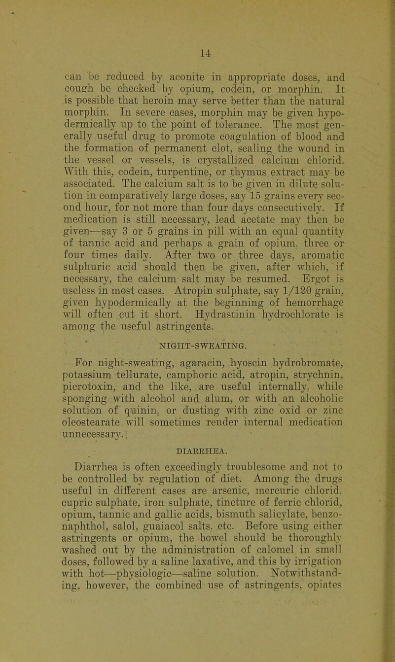 can be reduced by aconite in appropriate doses, and cough be checked by opium, codein, or morphin. It is possible that heroin may serve better than the natural morphin. In severe cases, morphin may be given hypo- dermically up to the point of tolerance. The most gen- erally useful drug to promote coagulation of blood and the formation of permanent clot, sealing the wound in the vessel or vessels, is crystallized calcium chlorid. With this, codein, turpentine, or thymus extract may be associated. The calcium salt is to be given in dilute solu- tion in comparatively large doses, say 15 grains every sec- ond hour, for not more than four days consecutively. If medication is still necessary, lead acetate may then be given—say 3 or 5 grains in pill with an equal quantity of tannic acid and perhaps a grain of opium, three or four times daily. After two or three days, aromatic sulphuric acid should then be given, after which, if necessary, the calcium salt may be resumed. Ergot is useless in most cases. Atropin sulphate, say 1/120 grain, given hypodermically at the beginning of hemorrhage will often cut it short. Hydrastinin hydrochlorate is among the useful astringents. NIGIIT-SWEATING. For night-sweating, agaracin, hyoscin hydrobromate, potassium tellurate, camphoric acid, atropin, strychnin, picrotoxin, and the like, are useful internally, while sponging with alcohol and alum, or with an alcoholic solution of quinin. or dusting with zinc oxid or zinc oleostearate will sometimes render internal medication unnecessary.. DIARRHEA. Diarrhea is often exceedingly troublesome and not to be controlled by regulation of diet. Among the drugs useful in different cases are arsenic, mercuric chlorid. cupric sulphate, iron sulphate, tincture of ferric chlorid. opium, tannic and gallic acids, bismuth salicylate, benzo- naphthol, salol, guaiacol salts, etc. Before using either astringents or opium, the bowel should be thoroughly washed out by the administration of calomel in small doses, followed by a saline laxative, and this by irrigation with hot—physiologic—saline solution. Notwithstand- ing, however, the combined use of astringents, opiates