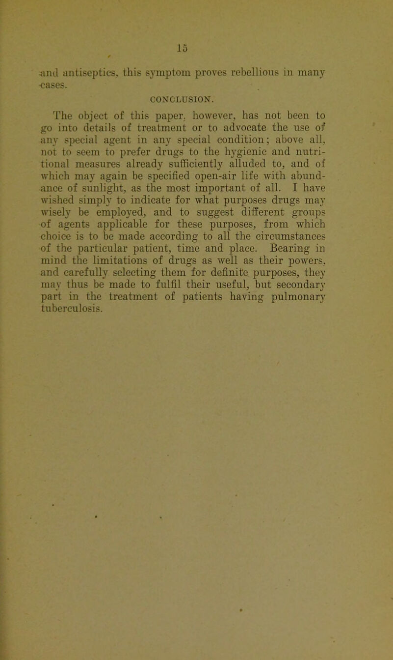 -and antiseptics, this symptom proves rebellious in many <?ases. CONCLUSION. The object of this paper, however, has not been to go into details of treatment or to advocate the use of any special agent in any special condition; above all, not to seem to prefer drugs to the hygienic and nutri- tional measures already sufficiently alluded to, and of which may again be specified open-air life with abund- ance of sunlight, as the most important of all. I have wished simply to indicate for what purposes drugs may wisely be employed, and to suggest different groups of agents applicable for these purposes, from which choice is to be made according to all the circumstances of the particular patient, time and place. Bearing in mind the limitations of drugs as well as their powers, and carefully selecting them for definite purposes, they mav thus be made to fulfil their useful, but secondary part in the treatment of patients having pulmonary tuberculosis.