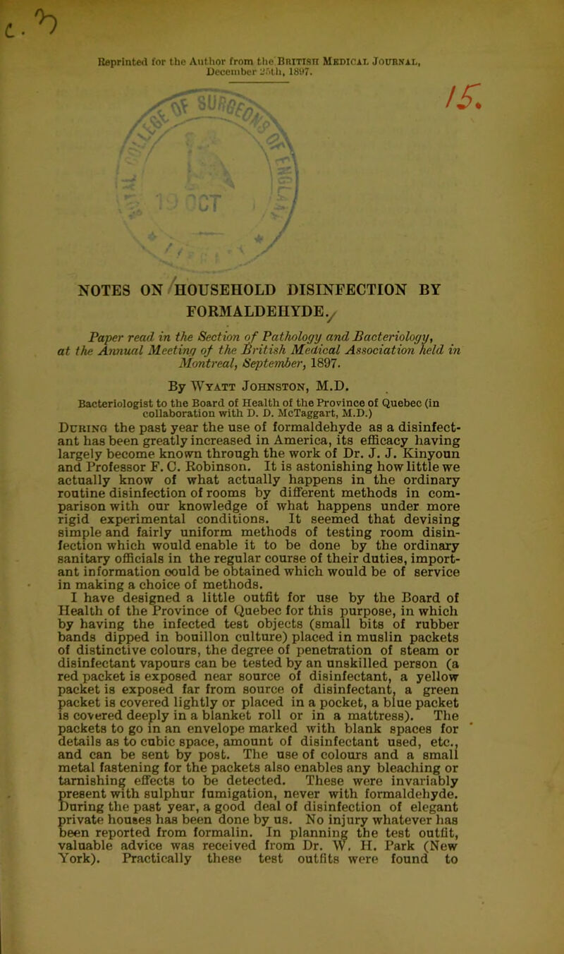 Reprinted for the Author from the Britisti Medical Journal, December Until, 1897. / V / . t u, J NOTES ON HOUSEHOLD DISINFECTION BY FORMALDEHYDE v Paper read in the Section of Pathology and Bacteriology, at the Annual Meeting of the British Medical Association held in Montreal, Septe?nber, 1897. By Wyatt Johnston, M.D. Bacteriologist to the Board of Health of the Province of Quebec (in collaboration with D. D. McTaggart, M.D.) During the past year the use of formaldehyde as a disinfect- ant has been greatly increased in America, its efficacy having largely become known through the work of Dr. J. J. Ivinyoun and Professor F. C. Robinson. It is astonishing how little we actually know of what actually happens in the ordinary routine disinfection of rooms by different methods in com- parison with our knowledge of what happens under more rigid experimental conditions. It seemed that devising simple and fairly uniform methods of testing room disin- fection which would enable it to be done by the ordinary sanitary officials in the regular course of their duties, import- ant information oould be obtained which would be of service in making a choice of methods. I have designed a little outfit for use by the Board of Health of the Province of Quebec for this purpose, in which by having the infected test objects (small bits of rubber bands dipped in bouillon culture) placed in muslin packets of distinctive colours, the degree of penetration of steam or disinfectant vapours can be tested by an unskilled person (a red packet is exposed near source of disinfectant, a yellow packet is exposed far from source of disinfectant, a green packet is covered lightly or placed in a pocket, a blue packet is covered deeply in a blanket roll or in a mattress). The packets to go in an envelope marked with blank spaces for details as to cubic space, amount of disinfectant used, etc., and can be sent by post. The use of colours and a small metal fastening for the packets also enables any bleaching or tarnishing effects to be detected. These were invariably present with sulphur fumigation, never with formaldehyde. During the past year, a good deal of disinfection of elegant private houses has been done by us. No injury whatever has been reported from formalin. In planning the test outfit, valuable advice was received from Dr. \V. H. Park (New York). Practically these test outfits were found to