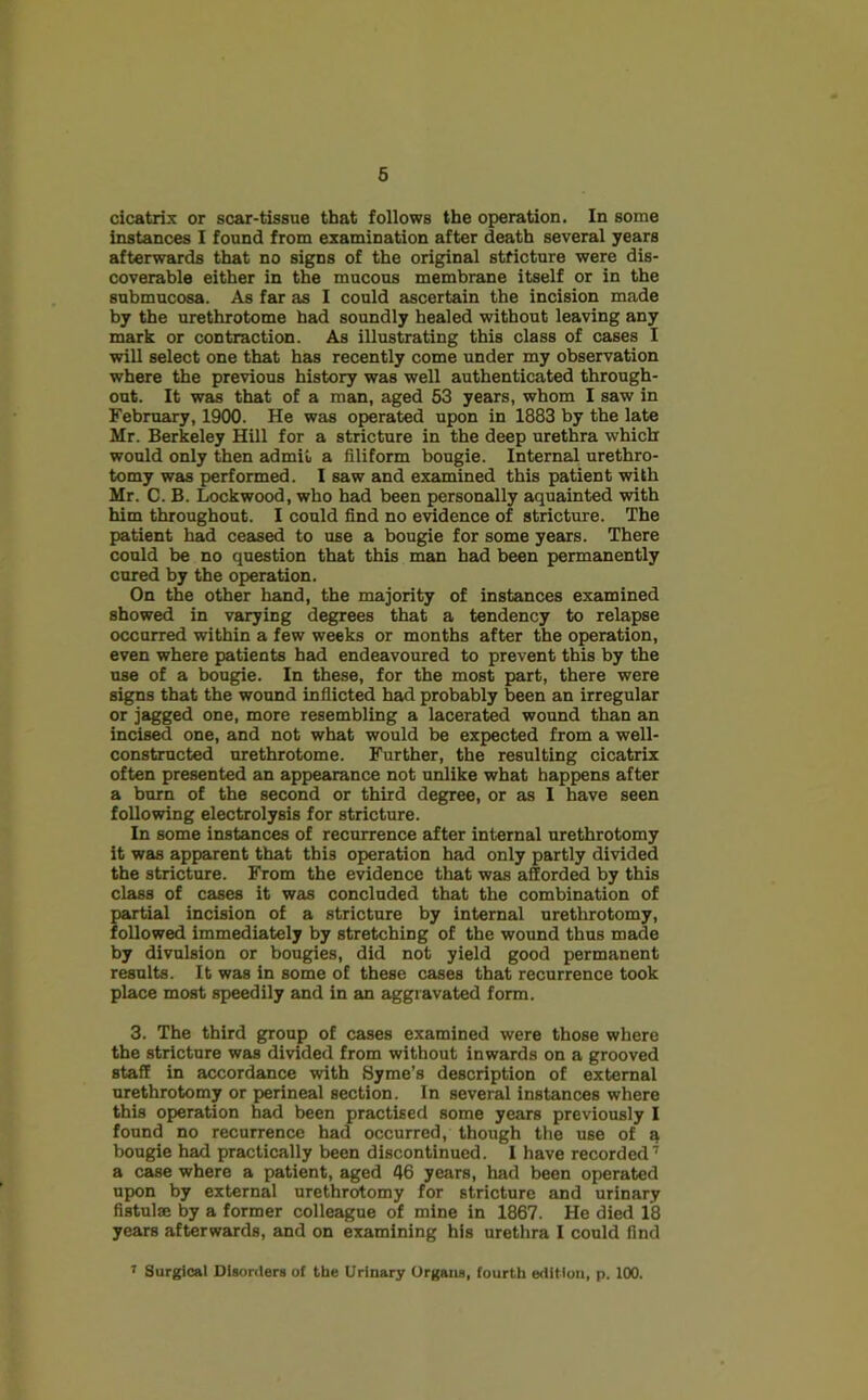 cicatrix or scar-tissue that follows the operation. In some instances I found from examination after death several years afterwards that no signs of the original stricture were dis- coverable either in the mucous membrane itself or in the submucosa. As far as I could ascertain the incision made by the urethrotome had soundly healed without leaving any mark or contraction. As illustrating this class of cases I will select one that has recently come under my observation where the previous history was well authenticated through- out. It was that of a man, aged 53 years, whom I saw in February, 1900. He was operated upon in 1883 by the late Mr. Berkeley Hill for a stricture in the deep urethra which would only then admit a filiform bougie. Internal urethro- tomy was performed. I saw and examined this patient with Mr. C. B. Lockwood, who had been personally aquainted with him throughout. I could find no evidence of stricture. The patient had ceased to use a bougie for some years. There could be no question that this man had been permanently cured by the operation. On the other hand, the majority of instances examined showed in varying degrees that a tendency to relapse occurred within a few weeks or months after the operation, even where patients had endeavoured to prevent this by the use of a bougie. In these, for the most part, there were signs that the wound inflicted had probably been an irregular or jagged one, more resembling a lacerated wound than an incised one, and not what would be expected from a well- constructed urethrotome. Further, the resulting cicatrix often presented an appearance not unlike what happens after a burn of the second or third degree, or as 1 have seen following electrolysis for stricture. In some instances of recurrence after internal urethrotomy it was apparent that this operation had only partly divided the stricture. From the evidence that was afforded by this class of cases it was concluded that the combination of partial incision of a stricture by internal urethrotomy, followed immediately by stretching of the wound thus made by divulsion or bougies, did not yield good permanent results. It was in some of these cases that recurrence took place most speedily and in an aggravated form. 3. The third group of cases examined were those where the stricture was divided from without inwards on a grooved staff in accordance with Syme’s description of external urethrotomy or perineal section. In several instances where this operation had been practised some years previously I found no recurrence had occurred, though the use of a bougie had practically been discontinued. I have recorded7 a case where a patient, aged 46 years, had been operated upon by external urethrotomy for stricture and urinary fistulae by a former colleague of mine in 1867. He died 18 years afterwards, and on examining his urethra I could find 7 Surgical Disorders of the Urinary Organs, fourth edition, p. 100.