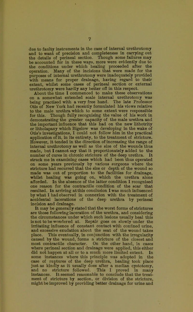 due to faulty instruments in the case of internal urethrotomy and to want of precision and completeness in carrying out the details of perineal section. Though some failures may be accounted for in these ways, more were evidently due to the conditions under which healing proceeded after the operation. Many of the incisions that were made for the purposes of internal urethrotomy were inadequately provided with means for proper drainage, having regard to their extent, whilst some cases of perineal section or external urethrotomy were hardly any better off in this respect. About the time I commenced to make these observations on a somewhat extended scale internal urethrotomy was being practised with a very free hand. The late Professor Otis of New York had recently formulated his views relative to the male urethra which to some extent were responsible for this. Though fully recognising the value of his work in demonstrating the greater capacity of the male urethra and the important influence that this had on the new lithotrity or litholapaxy which Bigelow was developing in the wake of Otis’s investigations, I could not follow him in the practical application of it, in its entirety, to the treatment of stricture. However, it tended in the direction of increasing the range of internal urethrotomy as well as the size of the wounds thus made, but I cannot say that it proportionately added to the number of cures in chronic stricture of the deep urethra. It struck me in examining cases which had been thus operated on some years previously by various surgeons where the stricture had recurred that the size or depth of the wound so made was out of proportion to the facilities for drainage, whilst healing was going on, which the urethra alone afforded. In the absence of the latter condition I recognised one reason for the contractile condition of the scar that resulted. In arriving at this conclusion I was much influenced by what I had observed in connexion with the treatment of accidental lacerations of the deep urethra by perineal incision and drainage. It may be generally stated that the worst forms of strictures are those following laceration of the urethra, and considering the circumstances under which such lesions usually heal this is not to be wondered at. Repair goes on slowly under the irritating influence of constant contact with confined urine, and excessive exudation about the seat of the wound takes place. This eventually, in conjunction with the irregularity caused by the wound, forms a stricture of the closest and most contractile character. On the other hand, in cases where perineal section and drainage were applied, this either did not happen at all or to a much more limited extent. In some instances where this principle was adopted in the case of ruptures of the deep urethra, healing took place just as kindly as it usually does after a median cystotomy, and no stricture followed. This I proved in many instances. It seemed reasonable to conclude that the treat- ment of stricture by section, or division of the stricture, might be improved by providing better drainage for urine and