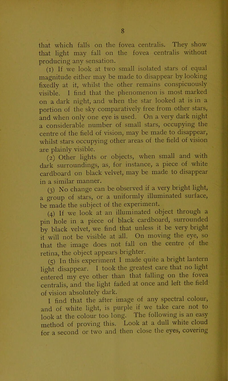 that which falls on the fovea centralis. They show that light may fall on the fovea centralis without producing any sensation. (1) If we look at two small isolated stars of equal magnitude either may be made to disappear by looking fixedly at it, whilst the other remains conspicuously visible. I find that the phenomenon is most marked on a dark night, and when the star looked at is in a portion of the sky comparatively free from other stars, and when only one eye is used. On a very dark night a considerable number of small stars, occupying the centre of the field of vision, may be made to disappear, whilst stars occupying other areas of the field of vision are plainly visible. (2) Other lights or objects, when small and with dark surroundings, as, for instance, a piece of white cardboard on black velvet, may be made to disappear in a similar manner. (3) No change can be observed if a very bright light, a group of stars, or a uniformly illuminated surface, be made the subject of the experiment. (4) If we look at an illuminated object through a pin hole in a piece of black cardboard, surrounded by black velvet, we find that unless it be very bright it will not be visible at all. On moving the eye, so that the image does not fall on the centre of the retina, the object appears brighter. (5) In this experiment I made quite a bright lantern light disappear. I took the greatest care that no light entered my eye other than that falling on the fovea centralis, and the light faded at once and left the field of vision absolutely dark. I find that the after image of any spectral colour, and of white light, is purple if we take care not to look at the colour too long. The following is an easy method of proving this. Look at a dull white cloud for a second or two and then close the eyes, covering