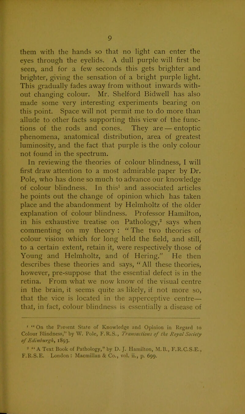 them with the hands so that no light can enter the eyes through the eyelids. A dull purple will first be seen, and for a few seconds this gets brighter and brighter, giving the sensation of a bright purple light. This gradually fades away from without inwards with- out changing colour. Mr. Shelford Bidwell has also made some very interesting experiments bearing on this point. Space will not permit me to do more than allude to other facts supporting this view of the func- tions of the rods and cones. They are — entoptic phenomena, anatomical distribution, area of greatest luminosity, and the fact that purple is the only colour not found in the spectrum. In reviewing the theories of colour blindness, I will first draw attention to a most admirable paper by Dr. Pole, who has done so much to advance our knowledge of colour blindness. In this1 and associated articles he points out the change of opinion which has taken place and the abandonment by Helmholtz of the older explanation of colour blindness. Professor Hamilton, in his exhaustive treatise on Pathology,2 says when commenting on my theory : “ The two theories of colour vision which for long held the field, and still, to a certain extent, retain it, were respectively those of Young and Helmholtz, and of Hering.” He then describes these theories and says, “ All these theories, however, pre-suppose that the essential defect is in the retina. From what we now know of the visual centre in the brain, it seems quite as likely, if not more so, that the vice is located in the apperceptive centre— that, in fact, colour blindness is essentially a disease of 1 “ On the Present State of Knowledge and Opinion in Regard to Colour Blindness,” by W. Pole, F. R.S., Transactions of the Royal Society of Edinburgh, 1893. 2 “ A Text Book of Pathology,” by D. J. Hamilton, M.B., F.R.C.S.E., F.R.S.E. London : Macmillan & Co., vol. ii., p. 699.