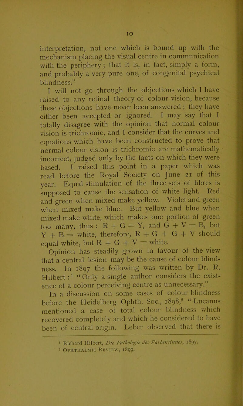 IO interpretation, not one which is bound up with the mechanism placing the visual centre in communication with the periphery ; that it is, in fact, simply a form, and probably a very pure one, of congenital psychical blindness.” I will not go through the objections which I have raised to any retinal theory of colour vision, because these objections have never been answered ; they have either been accepted or ignored. I may say that I totally disagree with the opinion that normal colour vision is trichromic, and I consider that the curves and equations which have been constructed to prove that normal colour vision is trichromic are mathematically incorrect, judged only by the facts on which they were based. I raised this point in a paper which was read before the Royal Society on June 21 of this year. Equal stimulation of the three sets of fibres is supposed to cause the sensation of white light. Red and green when mixed make yellow. Violet and green when mixed make blue. But yellow and blue when mixed make white, which makes one portion of green too many, thus : R + G = Y, and G + V = B, but Y + B = white, therefore, R + G + G + V should equal white, but R + G + V = white. Opinion has steadily grown in favour of the view that a central lesion may be the cause of colour blind- ness. In 1897 the following was written by Dr. R. Hilbert:1 “Only a single author considers the exist- ence of a colour perceiving centre as unnecessary.” In a discussion on some cases of colour blindness before the Heidelberg Ophth. Soc., 1898,2 “ Lucanus mentioned a case of total colour blindness which recovered completely and which he considered to have been of central origin. Leber observed that there is 1 Richard Ililbert, Die Pathoiogie des Farbensinnes, 1S97.