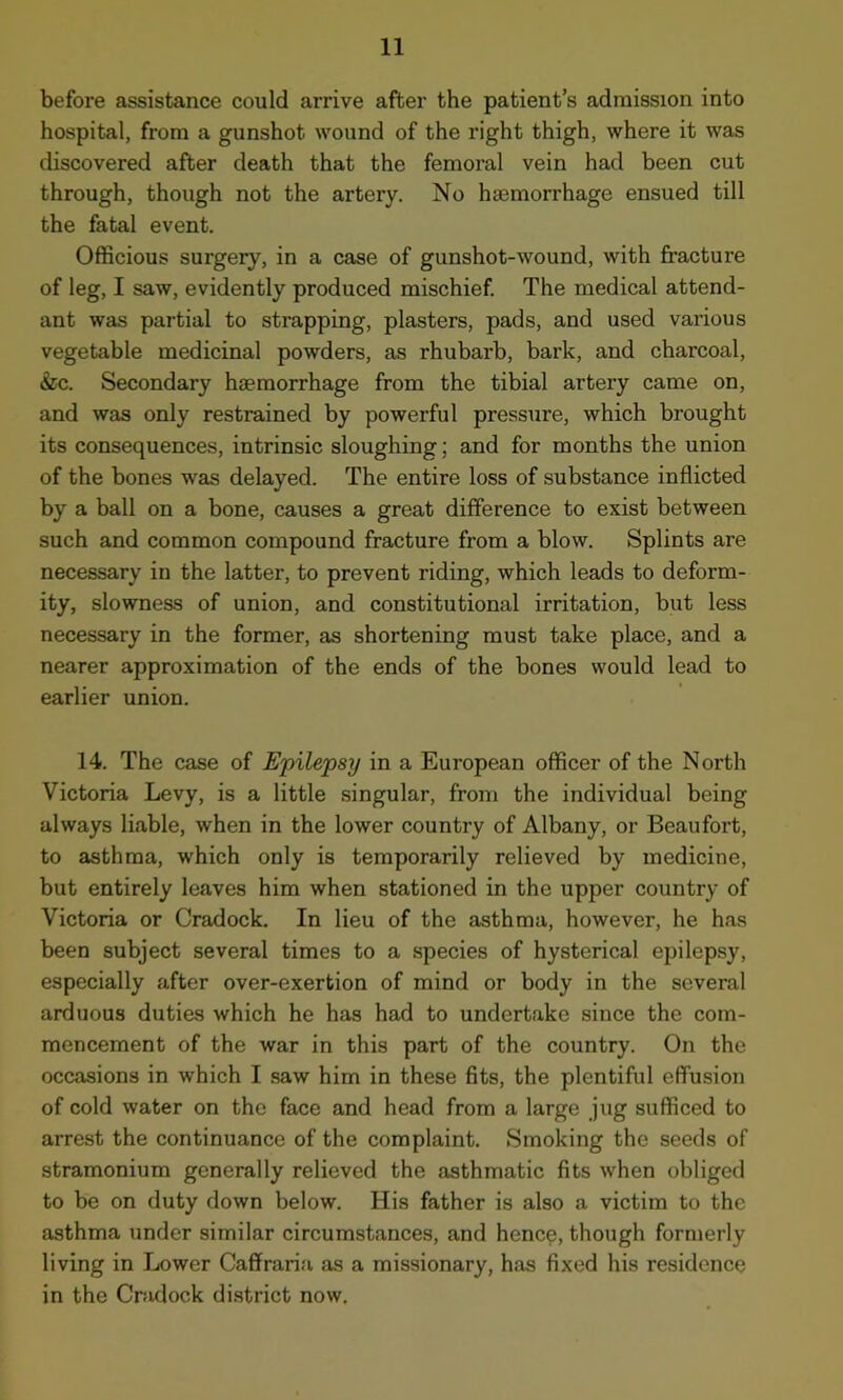 before assistance could arrive after the patient’s admission into hospital, from a gunshot wound of the right thigh, where it was discovered after death that the femoral vein had been cut through, though not the artery. No haemorrhage ensued till the fatal event. Officious surgery, in a case of gunshot-wound, with fracture of leg, I saw, evidently produced mischief. The medical attend- ant was partial to strapping, plasters, pads, and used various vegetable medicinal powders, as rhubarb, bark, and charcoal, &c. Secondary haemorrhage from the tibial artery came on, and was only restrained by powerful pressure, which brought its consequences, intrinsic sloughing; and for months the union of the bones was delayed. The entire loss of substance inflicted by a ball on a bone, causes a great difference to exist between such and common compound fracture from a blow. Splints are necessary in the latter, to prevent riding, which leads to deform- ity, slowness of union, and constitutional irritation, but less necessary in the former, as shortening must take place, and a nearer approximation of the ends of the bones would lead to earlier union. 14. The case of Epilepsy in a European officer of the North Victoria Levy, is a little singular, from the individual being always liable, when in the lower country of Albany, or Beaufort, to asthma, which only is temporarily relieved by medicine, but entirely leaves him when stationed in the upper country of Victoria or Cradock. In lieu of the asthma, however, he has been subject several times to a species of hysterical epilepsy, especially after over-exertion of mind or body in the several arduous duties which he has had to undertake since the com- mencement of the war in this part of the country. On the occasions in which I saw him in these fits, the plentiful effusion of cold water on the face and head from a large jug sufficed to arrest the continuance of the complaint. Smoking the seeds of stramonium generally relieved the asthmatic fits when obliged to be on duty down below. His father is also a victim to the asthma under similar circumstances, and hence, though formerly living in Lower Caffraria as a missionary, has fixed his residence in the Cradock district now.