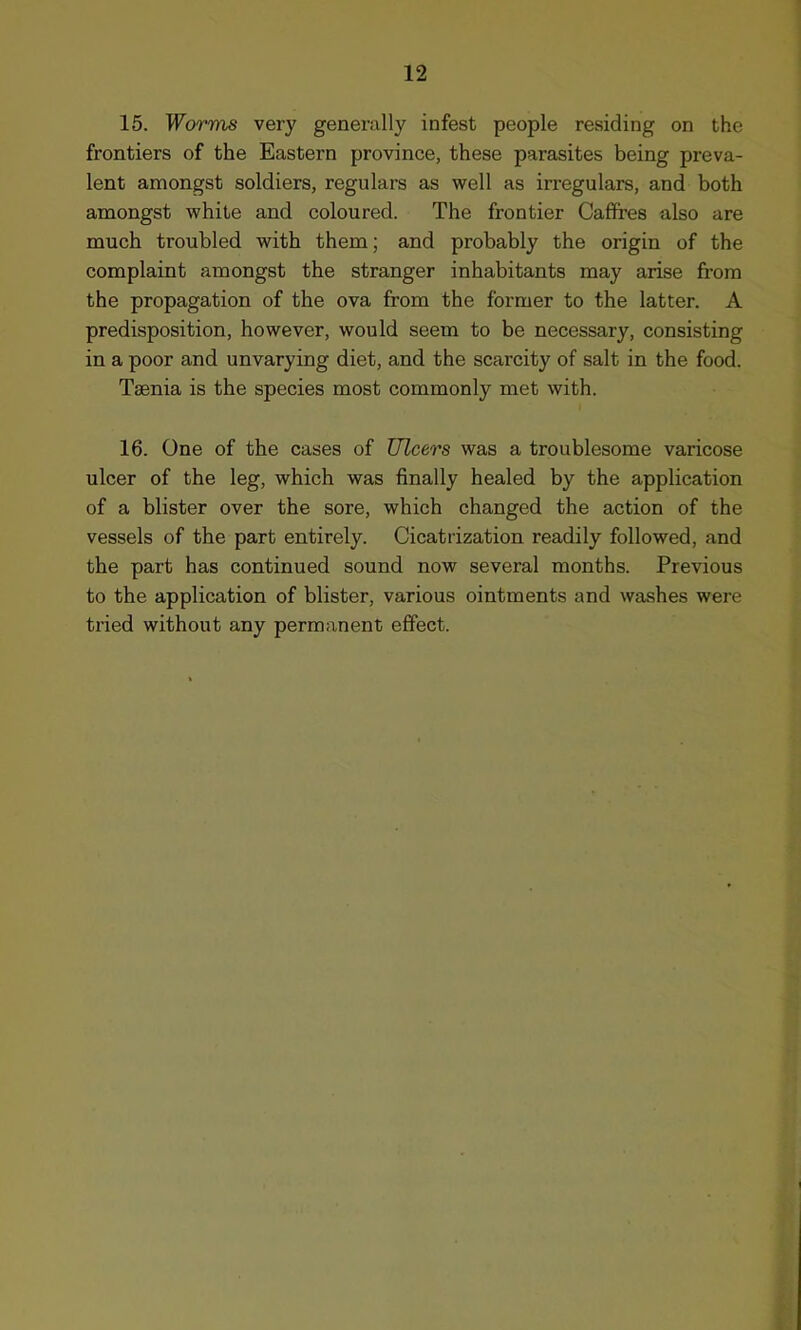 15. Worms very generally infest people residing on the frontiers of the Eastern province, these parasites being preva- lent amongst soldiers, regulars as well as irregulars, and both amongst white and coloured. The frontier Caffres also are much troubled with them; and probably the origin of the complaint amongst the stranger inhabitants may arise from the propagation of the ova from the former to the latter. A predisposition, however, would seem to be necessary, consisting in a poor and unvarying diet, and the scarcity of salt in the food. Taenia is the species most commonly met with. 16. One of the cases of Ulcers was a troublesome varicose ulcer of the leg, which was finally healed by the application of a blister over the sore, which changed the action of the vessels of the part entirely. Cicatrization readily followed, and the part has continued sound now several months. Previous to the application of blister, various ointments and washes were tried without any permanent effect.