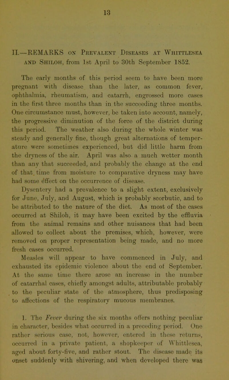 II.—REMARKS ox Prevalent Diseases at Whittlesea and Shiloh, from 1st April to 30th September 1852. The early months of this period seem to have been more pregnant with disease than the later, as common fever, ophthalmia, rheumatism, and catarrh, engrossed more cases in the first three months than in the succeeding three months. One circumstance must, however, be taken iuto account, namely, the progressive diminution of the force of the district during this period. The weather also during the whole winter was steady and generally fine, though great alternations of temper- ature were sometimes experienced, but did little harm from the dryness of the air. April was also a much wetter month than any that succeeded, and probably the change at the end of that, time from moisture to comparative dryness may have had some dffect on the occurrence of disease. Dysentery had a prevalence to a slight extent, exclusively for June, July, and August, which is probably scorbutic, and to be attributed to the nature of the diet. As most of the cases occurred at Shiloh, it may have been excited by the effluvia from the animal remains and other nuisances that had been allowed to collect about the premises, which, however, were removed on proper representation being made, and no more fresh cases occurred. Measles will appear to have commenced in July, and exhausted its epidemic violence about the end of September. At the same time there arose an increase in the number of catarrhal cases, chiefly amongst adults, attributable probably to the peculiar state of the atmosphere, thus predisposing to affections of the respiratory mucous membranes. 1. The Fever during the six months offers nothing peculiar in character, besides what occurred in a preceding period. One rather serious case, not, however, entered in these returns, occurred in a private patient, a shopkeeper of Whittlesea, aged about forty-five, and rather stout. The disease made its onset suddenly with shivering, and when developed there was