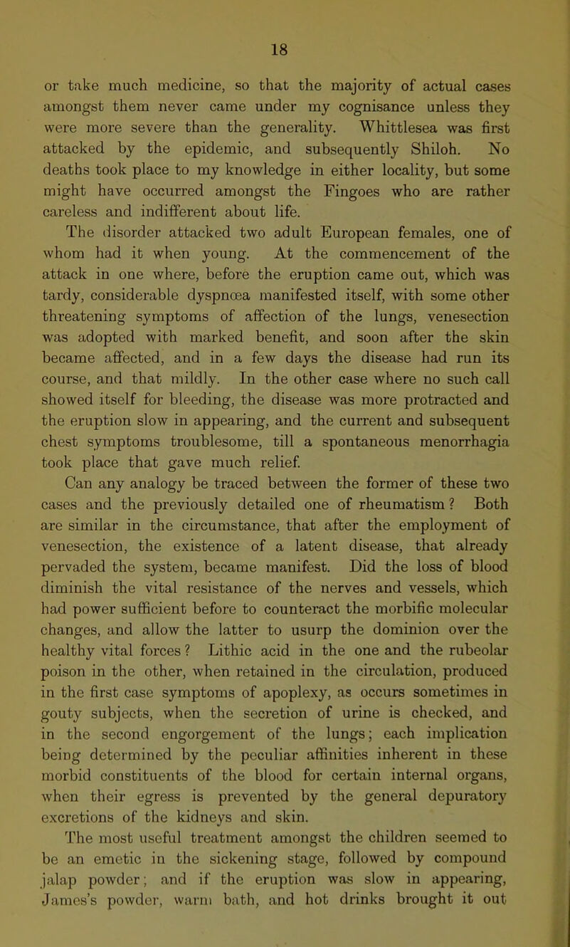 or take much medicine, so that the majority of actual cases amongst them never came under my cognisance unless they were more severe than the generality. Whittlesea was first attacked by the epidemic, and subsequently Shiloh. No deaths took place to my knowledge in either locality, but some might have occurred amongst the Fingoes who are rather careless and indifferent about life. The disorder attacked two adult European females, one of whom had it when young. At the commencement of the attack in one where, before the eruption came out, which was tardy, considerable dyspnoea manifested itself, with some other threatening symptoms of affection of the lungs, venesection was adopted with marked benefit, and soon after the skin became affected, and in a few days the disease had run its course, and that mildly. In the other case where no such call showed itself for bleeding, the disease was more protracted and the eruption slow in appearing, and the current and subsequent chest symptoms troublesome, till a spontaneous menorrhagia took place that gave much relief. Can any analogy be traced between the former of these two cases and the previously detailed one of rheumatism ? Both are similar in the circumstance, that after the employment of venesection, the existence of a latent disease, that already pervaded the system, became manifest. Did the loss of blood diminish the vital resistance of the nerves and vessels, which had power sufficient before to counteract the morbific molecular changes, and allow the latter to usurp the dominion over the healthy vital forces ? Lithic acid in the one and the rubeolar poison in the other, when retained in the circulation, produced in the first case symptoms of apoplexy, as occurs sometimes in gouty subjects, when the secretion of urine is checked, and in the second engorgement of the lungs; each implication being determined by the peculiar affinities inherent in these morbid constituents of the blood for certain internal organs, when their egress is prevented by the general depuratory excretions of the kidneys and skin. The most useful treatment amongst the children seemed to be an emetic in the sickening stage, followed by compound jalap powder; and if the eruption was slow in appearing, James’s powder, warm bath, and hot drinks brought it out