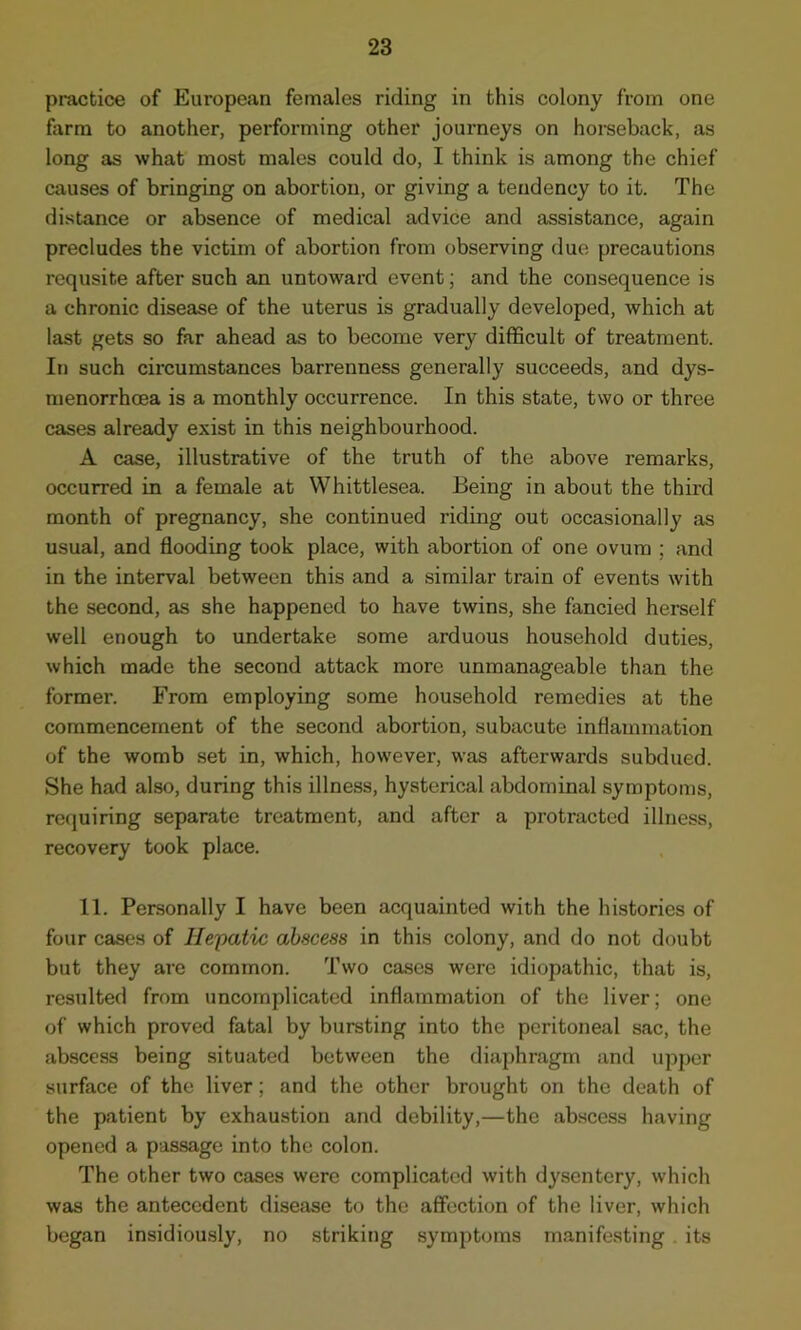 practice of European females riding in this colony from one farm to another, performing other journeys on horseback, as long as what most males could do, I think is among the chief causes of bringing on abortion, or giving a tendency to it. The distance or absence of medical advice and assistance, again precludes the victim of abortion from observing due precautions requsite after such an untoward event; and the consequence is a chronic disease of the uterus is gradually developed, which at last gets so far ahead as to become very difficult of treatment. In such circumstances barrenness generally succeeds, and dys- menorrhoea is a monthly occurrence. In this state, two or three cases already exist in this neighbourhood. A case, illustrative of the truth of the above remarks, occurred in a female at Whittlesea. Being in about the third month of pregnancy, she continued riding out occasionally as usual, and flooding took place, with abortion of one ovum ; and in the interval between this and a similar train of events with the second, as she happened to have twins, she fancied herself well enough to undertake some arduous household duties, which made the second attack more unmanageable than the former. From employing some household remedies at the commencement of the second abortion, subacute inflammation of the womb set in, which, however, was afterwards subdued. She had also, during this illness, hysterical abdominal symptoms, requiring separate treatment, and after a protracted illness, recovery took place. 11. Personally I have been acquainted with the histories of four cases of Hepatic abscess in this colony, and do not doubt but they are common. Two cases were idiopathic, that is, resulted from uncomplicated inflammation of the liver; one of which proved fatal by bursting into the peritoneal sac, the abscess being situated between the diaphragm and upper surface of the liver; and the other brought on the death of the patient by exhaustion and debility,—the abscess having opened a passage into the colon. The other two cases were complicated with dysentery, which was the antecedent disease to the affection of the liver, which began insidiously, no striking symptoms manifesting its