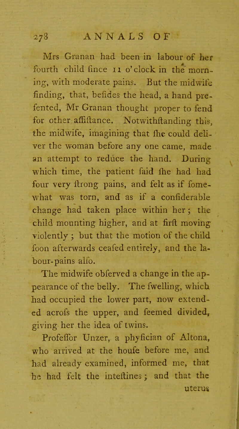 Mrs Granan had been in labour of her fourth child fince n o’clock in the morn- ing, with moderate pains. But the midwife finding, that, belides the head, a hand pre- fented, Mr Granan thought proper to fend for other affiftance. Notwithstanding this, the midwife, imagining that fhe could deli- ver the woman before any one came, made an attempt to reduce the hand. During which time, the patient faid Ihe had had four very ftrong pains, and felt as if fome- what was torn, and as if a conliderable change had taken place within her; the child mounting higher, and at firft moving violently ; but that the motion of the child foon afterwards ceafed entirely, and the la- bour-pains alfo. The midwife obferved a change in the ap- pearance of the belly. The fwelling, which had occupied the lower part, now extend- ed acrofs the upper, and feemed divided, giving her the idea of twins. Profelfor Unzer, a phyfician of Altona, who arrived at the houfe before me, and had already examined, informed me, that he had felt the inteftines; and that the uterus