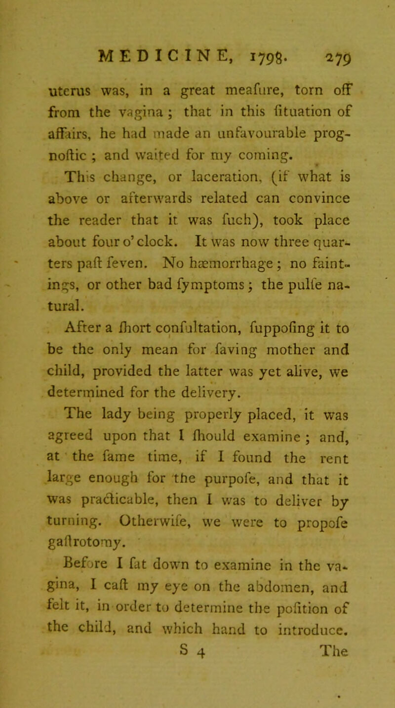 uterus was, in a great meafure, torn off from the vagina ; that in this fituation of affairs, he had made an unfavourable prog- noftic ; and waited for my coming. This change, or laceration, (if what is above or afterwards related can convince the reader that it was fuch), took place about four o’clock. It was now three quar- ters paft feven. No haemorrhage ; no faint- in gs, or other bad fymptoms; the pulle na- tural. After a ihort confultation, fuppoling it to be the only mean for faving mother and child, provided the latter was yet alive, we determined for the delivery. The lady being properly placed, it was agreed upon that 1 ffiould examine ; and, at the fame time, if I found the rent large enough for the purpofe, and that it was practicable, then I was to deliver by turning. Otherwife, we were to propofe gaflrotomy. Before I fat down to examine in the va- gina, I caff my eye on the abdomen, and felt it, in order to determine the pofftion of the child, and which hand to introduce. S 4 The