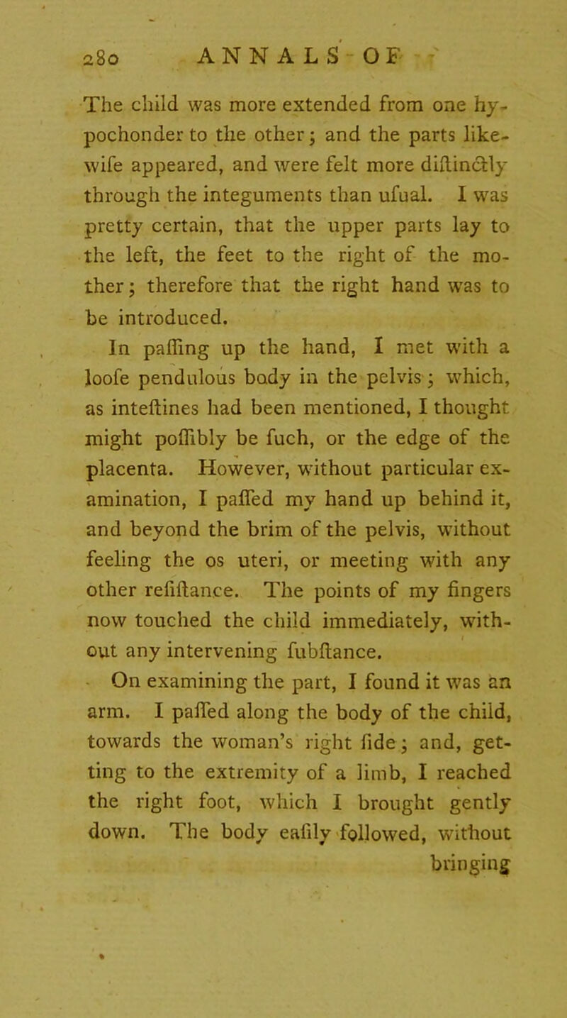 The child was more extended from one hy- pochonder to the other; and the parts like- wife appeared, and were felt more diftinctly through the integuments than ufual. I was pretty certain, that the upper parts lay to the left, the feet to the right of the mo- ther ; therefore that the right hand was to be introduced. In palling up the hand, I met with a loofe pendulous body in the pelvis; which, as inteftines had been mentioned, I thought might poffibly be fuch, or the edge of the placenta. However, without particular ex- amination, I palfed my hand up behind it, and beyond the brim of the pelvis, without feeling the os uteri, or meeting with any other refiftance. The points of my fingers now touched the child immediately, with- out any intervening fubltance. On examining the part, I found it was an arm. I palfed along the body of the chiid, towards the woman’s right fide; and, get- ting to the extremity of a limb, I reached the right foot, which I brought gently down. The body eafily followed, without bringing