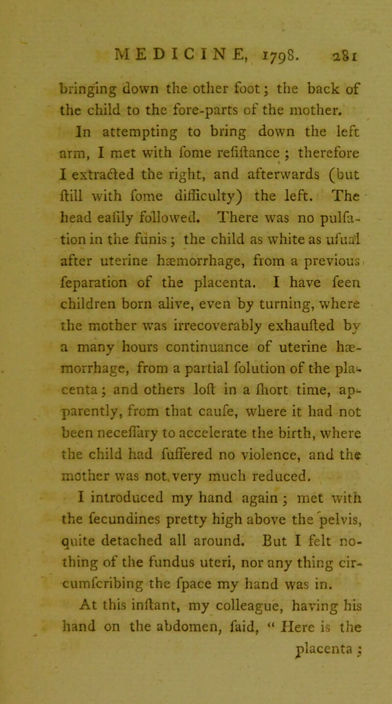 bringing down the other foot; the back of the child to the fore-parts of the mother. In attempting to bring down the left arm, I met with fome refiftance ; therefore I extradited the right, and afterwards (but ftill with fome difficulty) the left. The head ealily followed. There was no pulfa- tion in the funis; the child as white as ufua’l after uterine hsemorrhage, from a previous feparation of the placenta. I have feen children born alive, even by turning, where the mother was irrecoverably exhaufted by a many hours continuance of uterine hae- morrhage, from a partial folution of the pla* centa; and others loft in a ftiort time, ap- parently, from that caufe, where it had not been necefiary to accelerate the birth, where the child had fuftered no violence, and the mother was not.very much reduced. I introduced my hand again ; met with the fecundines pretty high above the pelvis, quite detached all around. But I felt no- thing of the fundus uteri, nor any thing cir- cumfcribing the fpace my hand was in. At this inftant, my colleague, having his hand on the abdomen, faid, “ Here is the placenta ;
