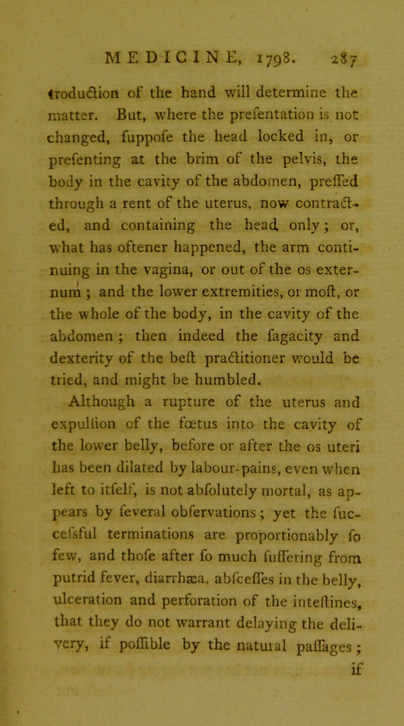trodu&ion of the hand will determine the matter. But, where the prefentation is not changed, fuppofe the head locked in, or prefenting at the brim of the pelvis, the body in the cavity of the abdomen, preiTed through a rent of the uterus, now contract- ed, and containing the head only; or, what has oftener happened, the arm conti- nuing in the vagina, or out of the os exter- num ; and the lower extremities, or moft, or the whole of the body, in the cavity of the abdomen ; then indeed the fagacity and dexterity of the belt practitioner would be tried, and might be humbled. Although a rupture of the uterus and expullion of the foetus into the cavity of the lower belly, before or after the os uteri has been dilated by labour-pains, even when left to itfelf, is not abfolutely mortal, as ap- pears by feveral obfervations ; yet the fuc- cefsful terminations are proportionably fo few, and thofe after fo much fuffering from putrid fever, diarrhaea, abfcefies in the belly, ulceration and perforation of the inteftines, that they do not warrant delaying the deli- very, if poffible by the natuial pafiages; if