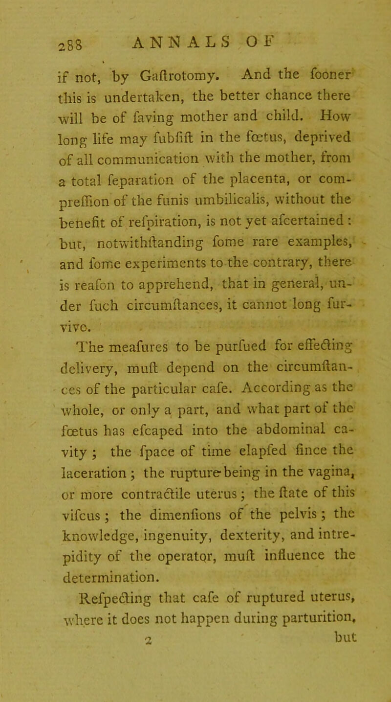 if not, by Gaftrotomy. And the fooner: this is undertaken, the better chance there will be of faving mother and child. How long life may fubfift in the foetus, deprived of all communication with the mother, from a total reparation of the placenta, or com- preffion of the funis umbilicalis, without the benefit of refpiration, is not yet afcertained : but, notwithftanding fome rare examples, and fome experiments to the contrary, there is reafon to apprehend, that in general, un- der fuch circumfiances, it cannot long fur- vive. The meafures to be purfued for effe&ing delivery, muft depend on the circumftan- ces of the particular cafe. According as the whole, or only a part, and what part ot the foetus has efcaped into the abdominal ca- vity ; the fpace of time elapfed fince the laceration ; the rupture being in the vagina, or more contractile uterus; the ftate of this vifcus; the dimenfions of the pelvis ; the knowledge, ingenuity, dexterity, and intre- pidity of the operator, mull influence the determination. Refpedting that cafe of ruptured uterus, where it does not happen during parturition, but i
