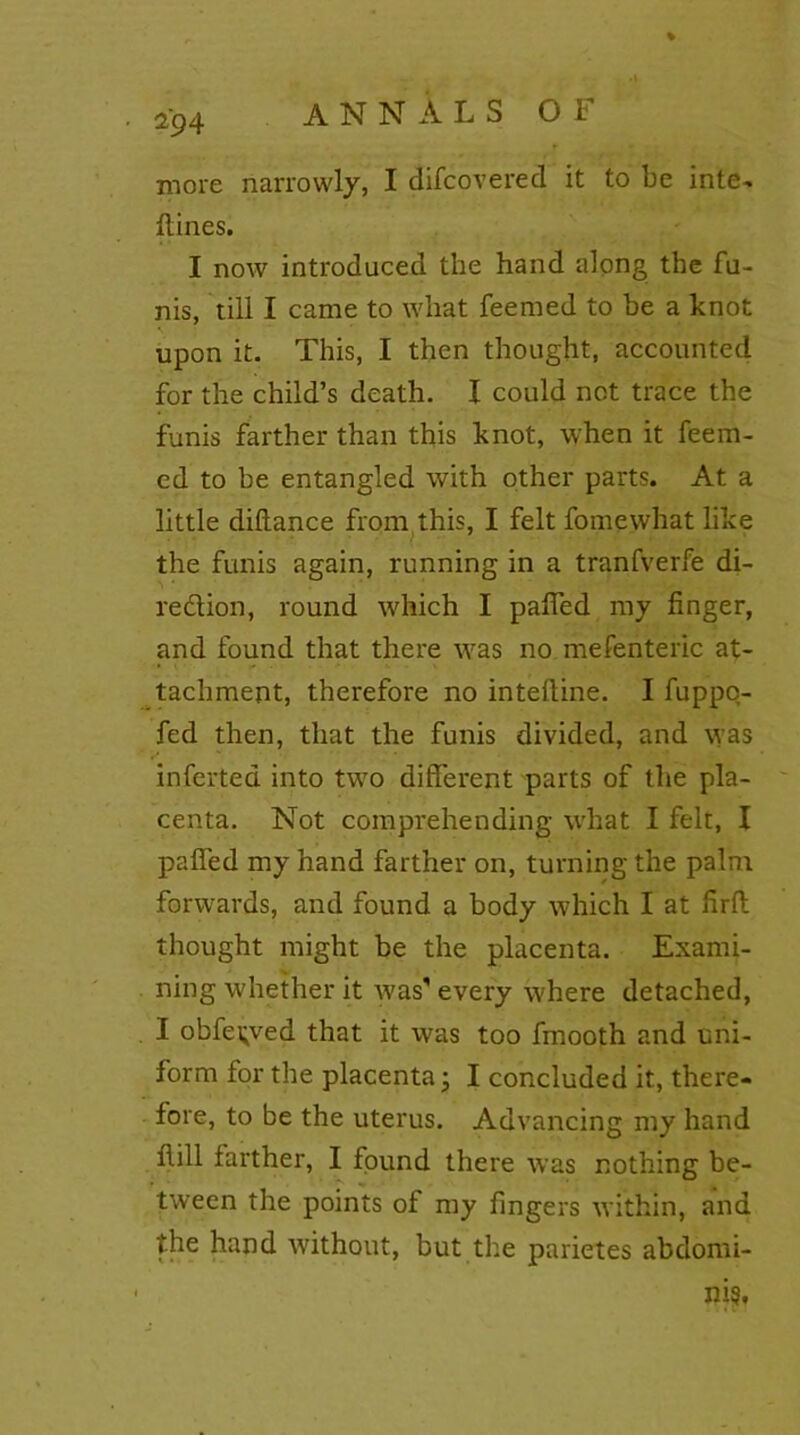 ■ *94 more narrowly, I difcovered it to be inte- {lines. I now introduced the hand along the fu- nis, till I came to what feemed to be a knot upon it. This, I then thought, accounted for the child’s death. I could not trace the funis farther than this knot, when it feem- ed to be entangled with other parts. At a little diflance from this, I felt fomewhat like the funis again, running in a tranfverfe di- rection, round which I palled my finger, and found that there was no mefenteric at- tachment, therefore no intelline. I fuppo- fed then, that the funis divided, and was inferted into two different parts of the pla- centa. Not comprehending what I felt, I pafied my hand farther on, turning the palm forwards, and found a body which I at firft thought might be the placenta. Exami- ning whether it was'every where detached, I obfe^ved that it was too fmooth and uni- form for the placenta • I concluded it, there- fore, to be the uterus. Advancing my hand Hill farther, I found there was nothing be- tween the points of my fingers within, and the hand without, but the parietes abdomi- nis.