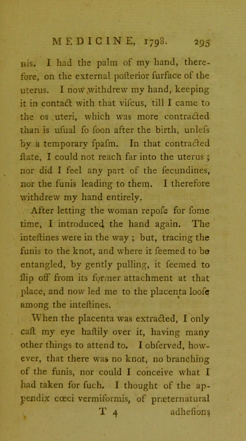 nis. I had the palm of my hand, there- fore, on the external pofterior furface of the uterus. I no\V .withdrew my hand, keeping it in contact with that vifcus, till I came to the os uteri, which was more contra&ed than is ufual fo foon after the birth, unlefs by a temporary fpafm. In that contracted Itate, I could not reach far into the uterus; nor did I feel any part of the fecundines, nor the funis leading to them. I therefore withdrew my hand entirely. After letting the woman repofe for fome time, I introduced the hand again. The inteftines were in the way ; but, tracing the funis to the knot, and where it feemed to ba entangled, by gently pulling, it feemed to Hip off from its former attachment at that place, and now led me to the placenta loofc among the inteftines. When the placenta was extracted, I only caft my eye haftily over it, having many other things to attend to. I obferved, how- ever, that there was no knot, no branching of the funis, nor could I conceive what I had taken for fuch. I thought of the ap- pendix coeci vermiformis, of preternatural T 4 adhelion^