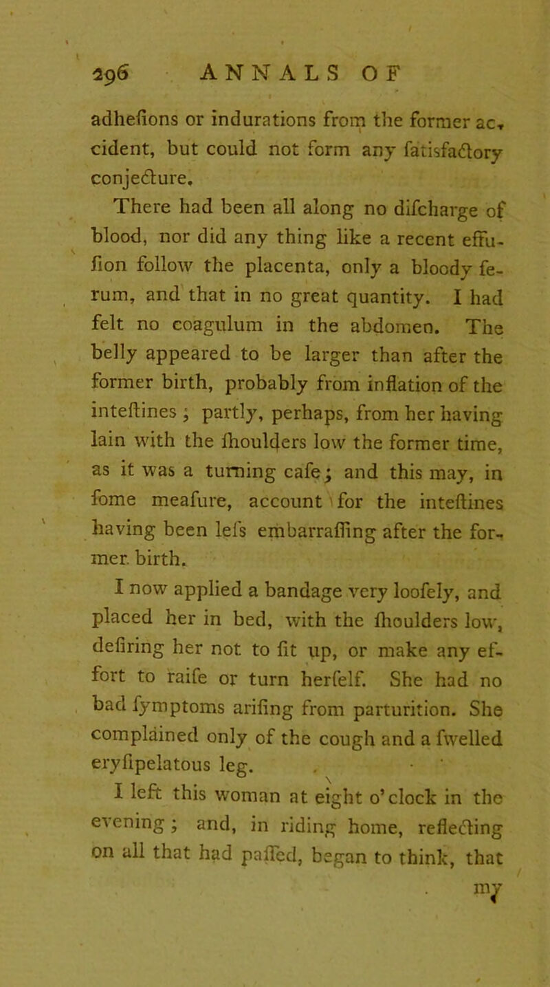 adhefions or indurations from the former ac-, cident, but could not form any fatisfa&ory conjecture. There had been all along no difcharge of blood, nor did any thing like a recent effu- fion follow the placenta, only a bloody fe- rum, and that in no great quantity. I had felt no coagulum in the abdomen. The belly appeared to be larger than after the former birth, probably from inflation of the inteftines j partly, perhaps, from her having lain with the Ihoulders low the former time, as it was a turning cafe; and this may, in fome meafure, account for the inteftines having been lefs embarrafling after the for- mer. birth. I now applied a bandage very loofely, and placed her in bed, with the flioulders low, defiring her not to fit up, or make any ef- fort to raife or turn herfelf. She had no bad fymptoms arifing from parturition. She complained only of the cough and a fwelled eryfipelatous leg. . • ' I left this woman at eight o’clock in the evening; and, in riding home, reflecting on all that had paffcd, began to think, that my