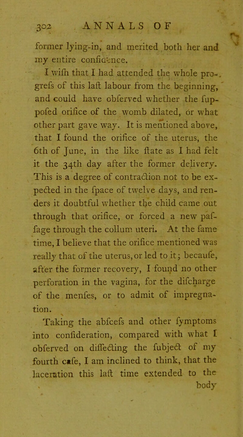 . former lying-in, and merited both her and my entire confluence. I with that I had attended the whole pro-, grefs of this laft labour from the beginning, and could have obferved whether the fup- pofed orifice of the womb dilated, or what other part gave wray. It is mentioned above, that I found the orifice of the uterus, the 6th of June, in the like ftate as I had felt it the 34th day after the former delivery. This is a degree of contraction not to be ex- pedted in the fpace of twelve days, and ren- ders it doubtful whether the child came out through that orifice, or forced a new paf- fage through the collum uteri. At the fame time, I believe that the orifice mentioned was really that of the uterus, or led to it; becaufe, after the former recovery, I found no other perforation in the vagina, for the difeharge of the menfes, or to admit of impregna- tion. Taking the abfeefs and other fymptoms into confideration, compared with what I obferved on difledting the fubjedt of my fourth c«fe, I am inclined to think, that the laceration this laft time extended to the . body