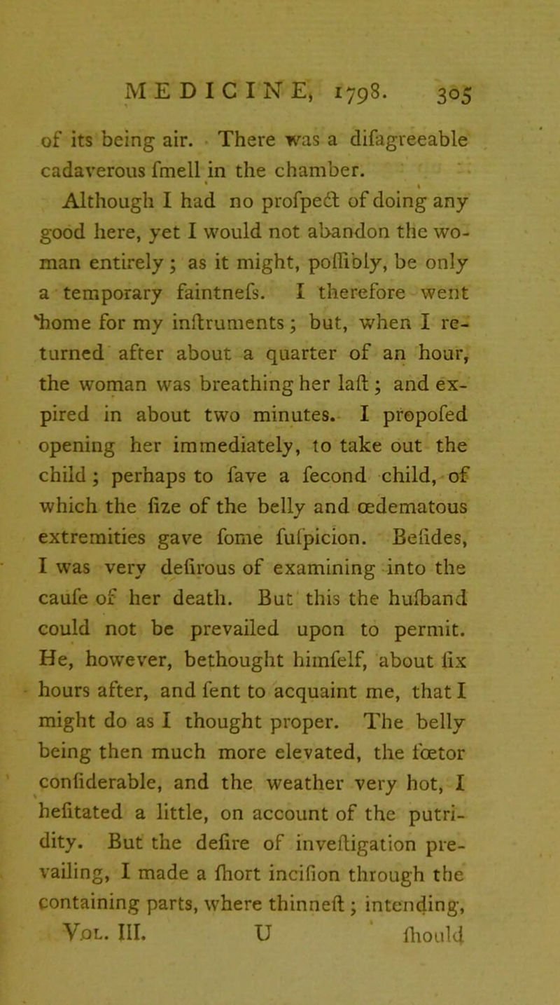 of its being air. There was a difagreeable cadaverous fmell in the chamber. * % Although I had no propped of doing any good here, yet I would not abandon the wo- man entirely ; as it might, poflibly, be only a temporary faintnefs. I therefore went 'home for my inftruments; but, when I re- turned after about a quarter of an hour, the woman was breathing her laft ; and ex- pired in about two minutes. I propofed opening her immediately, to take out the child ; perhaps to fave a fecond child, of which the lize of the belly and oedematous extremities gave fome futpicion. Be'ndes, I was very defirous of examining into the caufe of her death. But this the hufband could not be prevailed upon to permit. He, however, bethought hiinfelf, about fix hours after, and fent to acquaint me, that I might do as I thought proper. The belly being then much more elevated, the fcetor conliderable, and the weather very hot, I helitated a little, on account of the putri- dity. But the defire of invefligation pre- vailing, I made a fliort incifion through the containing parts, where thinned ; intending, Vol. III. U fhoulcj