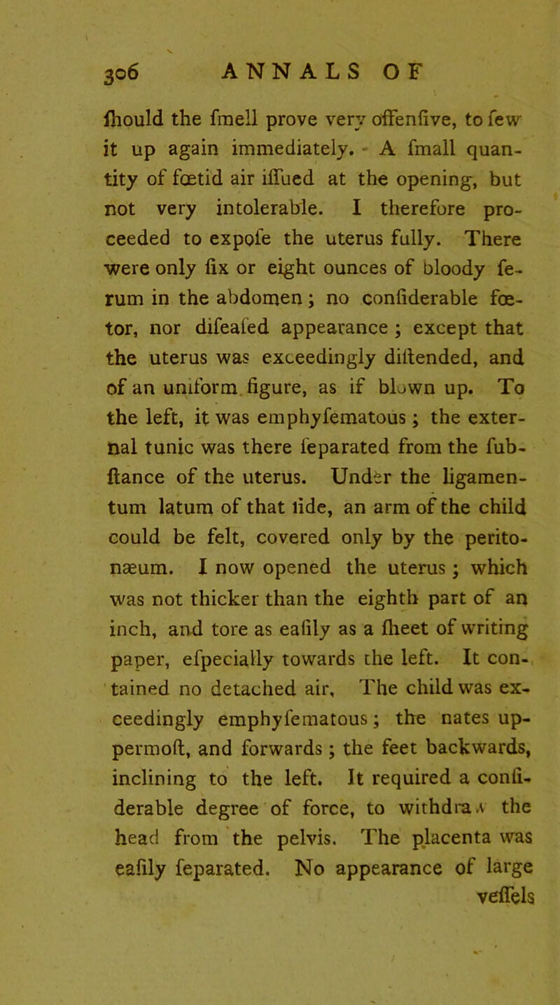 3o 6 ANNALS OF Ihould the fraell prove very offenfive, to few it up again immediately. A fmall quan- tity of foetid air iflued at the opening, but not very intolerable. I therefore pro- ceeded to expofe the uterus fully. There ■were only fix or eight ounces of bloody fe- rum in the abdomen; no confiderable foe- tor, nor difealed appearance ; except that the uterus was exceedingly difiended, and of an uniform figure, as if bL>wn up. To the left, it was emphyfematous; the exter- nal tunic was there feparated from the fub- ftance of the uterus. Under the ligamen- tum latum of that fide, an arm of the child could be felt, covered only by the perito- naeum. I now opened the uterus; which was not thicker than the eighth part of an inch, and tore as ealily as a fheet of writing paper, efpecially towards the left. It con- tained no detached air. The child was ex- ceedingly emphyfematous; the nates up- permqft, and forwards; the feet backwards, inclining to the left. It required a confi- derable degree of force, to withdraw the head from the pelvis. The placenta was eafily feparated. No appearance of large veflels