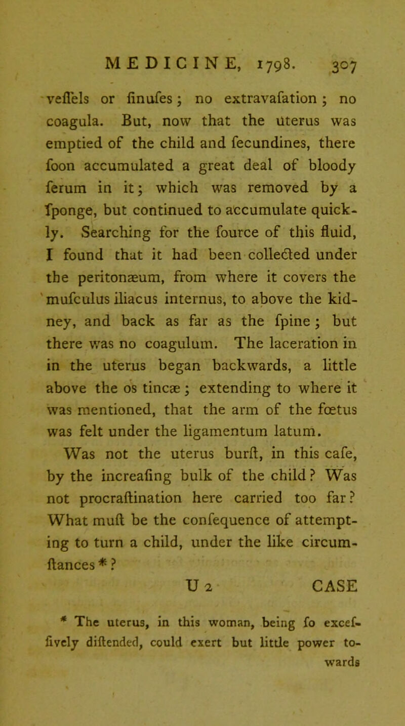 vefiels or finufes; no extravafation; no coagula. But, now that the uterus was emptied of the child and fecundines, there foon accumulated a great deal of bloody ferum in it; which was removed by a fponge, but continued to accumulate quick- ly. Searching for the fource of this fluid, I found that it had been collected under the peritonaeum, from where it covers the mufculus iliacus internus, to above the kid- ney, and back as far as the fpine ; but there was no coagulum. The laceration in in the uterus began backwards, a little above the os tincae; extending to where it was mentioned, that the arm of the foetus was felt under the ligamentum latum. Was not the uterus burft, in this cafe, by the increafing bulk of the child ? Was not procraftination here carried too far? What mud be the confequence of attempt- ing to turn a child, under the like circum- ftances * ? V 2 CASE * The uterus, in this woman, being fo excef- fively diftended, could exert but litde power to- wards