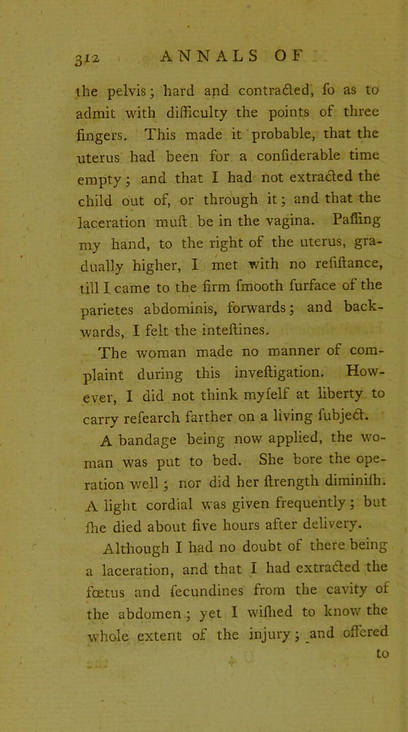 the pelvis; hard and contracted, fo as to admit with difficulty the points of three fingers. This made it probable, that the uterus had been for a confiderable time empty; and that I had not extracted the child out of, or through it; and that the laceration muft be in the vagina. Paffing my hand, to the right of the uterus, gra- dually higher, I met with no reliftance, till I came to the firm fmooth furface of the parietes abdominis, forwards; and back- wards, I felt the inteftines. The woman made no manner of com- plaint during this invefligation. How- ever, I did not think myfelf at liberty to carry refearch farther on a living fubjea. A bandage being now applied, the wo- man was put to bed. She bore the ope- ration well; nor did her ftrength diminifh. A light cordial was given frequently; but fhe died about five hours after delivery. Although I had no doubt of there being a laceration, and that I had extruded the foetus and fecundines from the cavity of the abdomen ; yet I wifhed to know the whole extent of the injury; and offered to