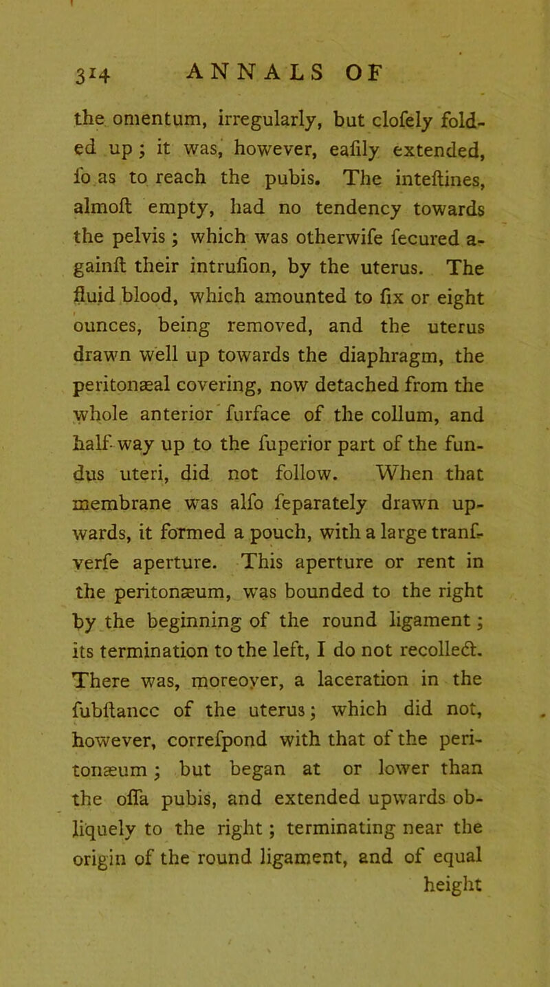! 3*4 ANNALS OF the omentum, irregularly, but clofely fold- ed up ; it was, however, eafily extended, fo as to reach the pubis. The inteftines, almoft empty, had no tendency towards the pelvis; which was otherwife fecured a- gainft their intrufion, by the uterus. The fluid blood, which amounted to fix or eight ounces, being removed, and the uterus drawn well up towards the diaphragm, the peritonaeal covering, now detached from the whole anterior furface of the collum, and half- way up to the fuperior part of the fun- dus uteri, did not follow. When that membrane was alfo feparately drawn up- wards, it formed a pouch, with a large trank verfe aperture. This aperture or rent in the peritoneum, was bounded to the right by the beginning of the round ligament; its termination to the left, I do not recoiled:. There was, moreover, a laceration in the fubflancc of the uterus; which did not, however, correfpond with that of the peri- tonaeum ; but began at or lower than the ofla pubis, and extended upwards ob- liquely to the right; terminating near the origin of the round ligament, and of equal height