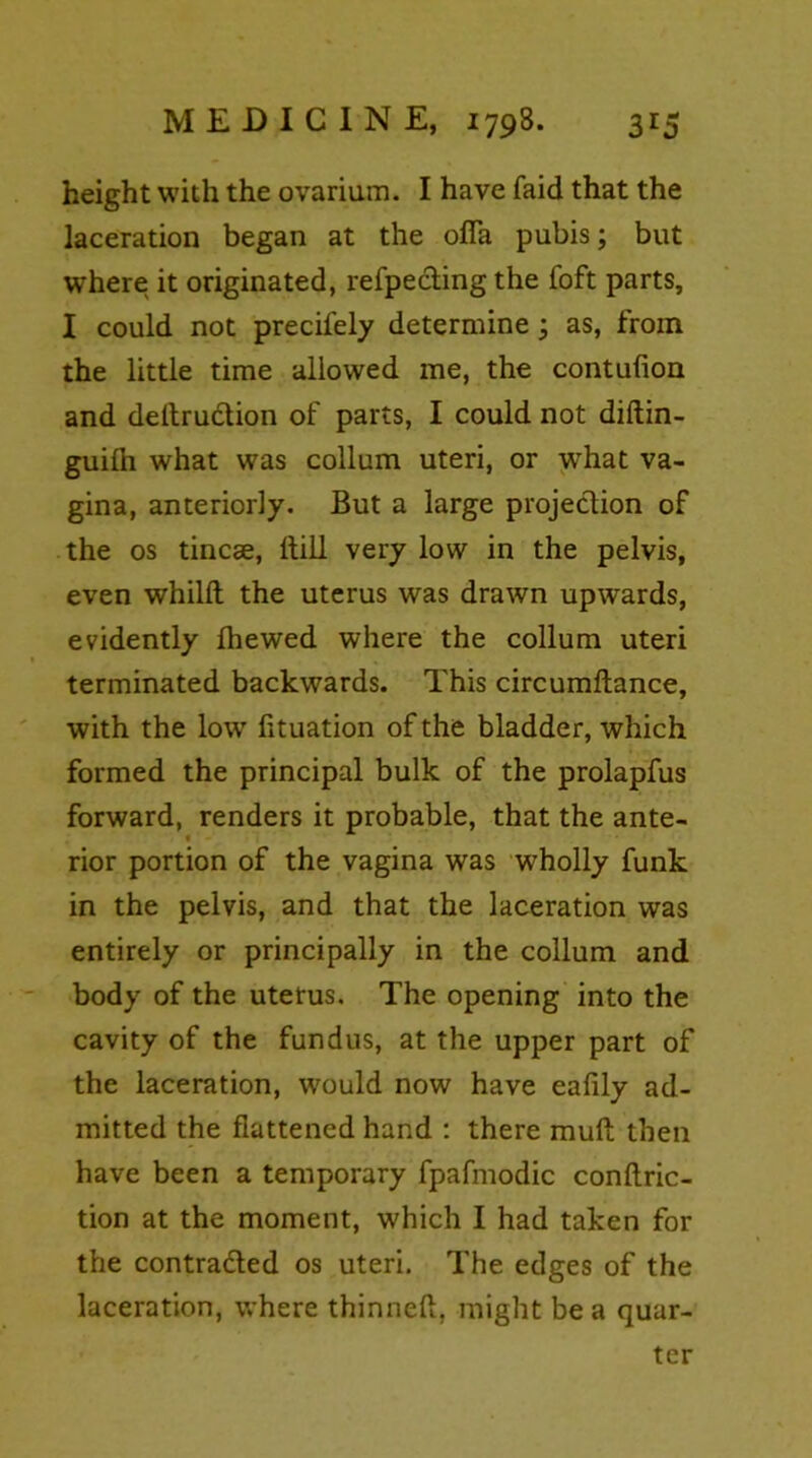 height with the ovarium. I have faid that the laceration began at the ofia pubis; but where it originated, refpecting the foft parts, I could not precifely determine; as, from the little time allowed me, the contulion and deltruction of parts, I could not diftin- guilh what was collum uteri, or what va- gina, anteriorly. But a large projection of the os tincae, ltill very low in the pelvis, even whillt the uterus was drawn upwards, evidently Ihewed where the collum uteri terminated backwards. This circumftance, with the low fltuation of the bladder, which formed the principal bulk of the prolapfus forward, renders it probable, that the ante- rior portion of the vagina was wholly funk in the pelvis, and that the laceration was entirely or principally in the collum and body of the uterus. The opening into the cavity of the fundus, at the upper part of the laceration, would now have eafily ad- mitted the flattened hand : there mull then have been a temporary fpafmodic conftric- tion at the moment, which I had taken for the contra&ed os uteri. The edges of the laceration, where thinneft, might be a quar- ter
