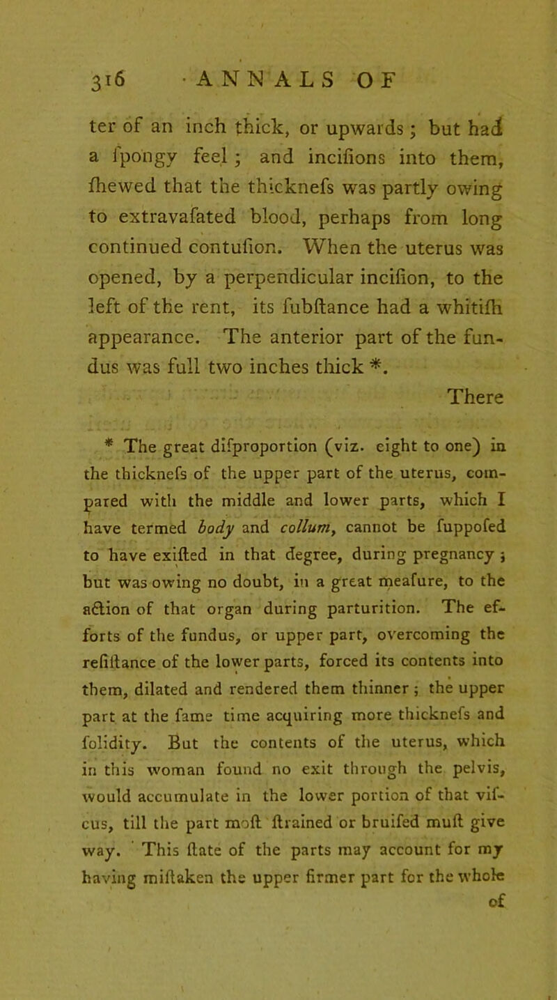ter of an inch thick, or upwards; but had a fpo'ngy feel ; and incifions into them, fhewed that the thicknefs was partly owing to extravafated blood, perhaps from long continued contufion. When the uterus was opened, by a perpendicular incifion, to the left of the rent, its fubftance had a whitilh appearance. The anterior part of the fun- dus was full two inches thick *. There * The great difproportion (viz. eight to one) in the thicknefs of the upper part of the uterus, com- pared with the middle and lower parts, which I have termed body and collum, cannot be fuppofed to have exifted in that degree, during pregnancy ; but was owing no doubt, in a great meafure, to the aftion of that organ during parturition. The ef- forts of the fundus, or upper part, overcoming the refinance of the lower parts, forced its contents into them, dilated and rendered them thinner; the upper part at the fame time acquiring more thicknefs and folidity. But the contents of the uterus, which in this woman found no exit through the pelvis, would accumulate in the lower portion of that vif- cus, till the part mod drained or bruifed mull give way. This date of the parts may account for my having miltaken the upper firmer part for the whole of