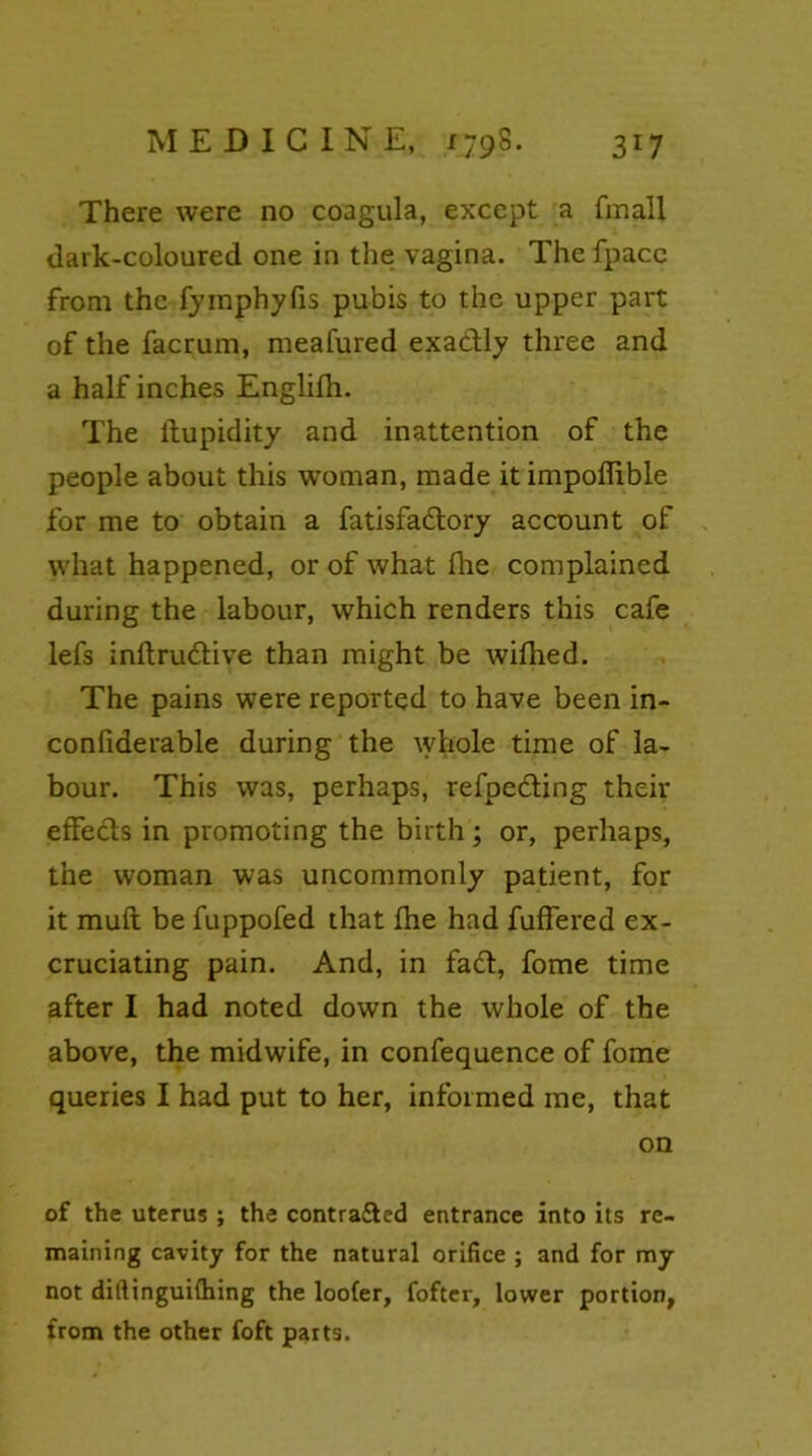 There were no coagula, except a finall dark-coloured one in the vagina. The fpacc from the fymphyfis pubis to the upper part of the facrum, meafured exactly three and a half inches Englifh. The ftupidity and inattention of the people about this woman, made itimpofiible for me to obtain a fatisfadlory account of what happened, or of what fhe complained during the labour, which renders this cafe lefs inltrudtive than might be wilhed. The pains were reported to have been in- confiderable during the whole time of la- bour. This was, perhaps, refpe&ing their effects in promoting the birth; or, perhaps, the woman was uncommonly patient, for it muft be fuppofed that fhe had fullered ex- cruciating pain. And, in fadt, fome time after I had noted down the whole of the above, the midwife, in confequence of fome queries I had put to her, informed me, that on of the uterus ; the contra&ed entrance into its re- maining cavity for the natural orifice ; and for my not diftinguifhing the loofer, fofter, lower portion, from the other foft parts.