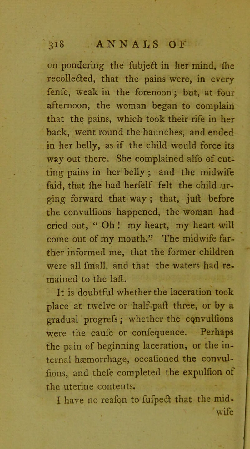 on pondering the fubjeCt in her mind, fhe recollected, that the pains were, in every fenfe, weak in the forenoon; but, at four afternoon, the woman began to complain that the pains, which took their rife in her back, went round the haunches, and ended in her belly, as if the child would force its way out there. She complained alfo of cut- ting pains in her belly ; and the midwife faid, that Ihe had herfelf felt the child ur- ging forward that way ; that, juft before the convulfions happened, the woman had cried out, “ Oh ! my heart, my heart will come out of my mouth.” The midwife far- ther informed me, that the former children were all fmall, and that the waters had re- mained to the laft. N It is doubtful whether the laceration took place at twelve or half-paft three, or by a gradual progrefs; whether the cqnvulfions were the caufe or confequence. Perhaps the pain of beginning laceration, or the in- ternal haemorrhage, occafioned the convul- fions, and thefe completed the expulfion of the uterine contents. I have no reafon to fufpeCt that the mid- wife