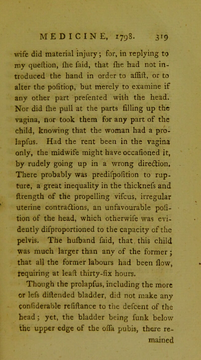 wife did material injury; for, in replying to my queftion, fhe faid, that flie hud not in- troduced the hand in order to affiit, or to alter the pofitiop, but merely to examine if any other part prefented with the head. Nor did (he pull at the parts filling up the vagina, nor took them for any part of the child, knowing that the woman had a pro- lapfus. Had the rent been in the vagina only, the midwife might have occafioned it, by rudely going up in a wrong direction. There probably was predifpofition to rup- ture, a great inequality in the thicknefs and ftrength of the propelling vifeus, irregular uterine contractions, an unfavourable pofi- tion of the head, which otherwife was evi- dently difproportioned to the capacity of the pelvis. The hufband faid, that this child was much larger than any of the former; that all the former labours had been flow, requiring at lead thirty-fix hours. Though the prolapfus, including the more or lefs diftended bladder, did not make any confiderable refiftance to the defeent of the head; yet, the bladder being funk below the upper edge of the ofla pubis, there re- mained