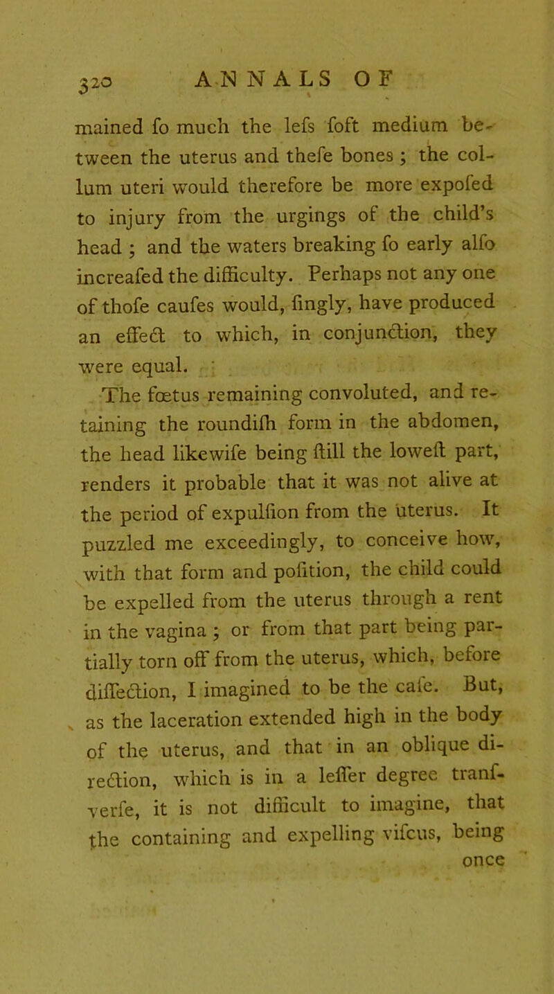 3 20 mained fo much the lefs foft medium be' tween the uterus and thefe bones ; the col- lum uteri would therefore be more expofed to injury from the urgings of the child’s head ; and the waters breaking fo early alfo increafed the difficulty. Perhaps not any one of thofe caufes would, fingly, have produced an effed to which, in conjundion, they were equal. The foetus remaining convoluted, and re- taining the roundiffi form in the abdomen, the head likewife being dill the lowed part, renders it probable that it was not alive at the period of expulfton from the uterus. It puzzled me exceedingly, to conceive how, with that form and podtion, the child could be expelled from the uterus through a rent in the vagina ; or from that part being par- tially torn off from the uterus, which, befoie diffeclion, I imagined to be the cafe. But, as the laceration extended high in the body of the uterus, and that in an oblique di- redion, which is in a lefler degree tianl- verfe, it is not difficult to imagine, that the containing and expelling vifeus, being once