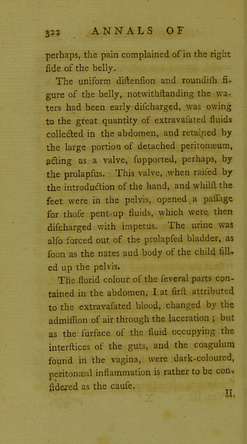 perhaps, the pain complained of in the right fide of the belly. The uniform diftenfion and roundiih fi- gure of the belly, notwithftanding the wa- ters had been early difcharged, was owing to the great quantity of extravafated fluids collected in the abdomen, and retained by the large portion of detached , peritonaeum, idling as a valve, fupported, perhaps, by the prolapfus. This valve, when railed by the introduction of the hand, and whilft the feet were in the pelvis, opened a pafiage for thofe pent-up fluids, which were then difcharged with impetus. The urine was alfo forced out of the prolapfed bladder, as foon as the nates and body of the child till- ed up the pelvis. The florid colour of the feveral parts con- tained in the abdomen, I at firft attributed to the extravafated blood, changed by the admiffion of air through the laceration ; but as the furface of the fluid occupying the interftices of the guts, and the coagulum found in the vagina, were dark-coloured, peritonaeal inflammation is rather to be con-s ftdeied as the caufe.