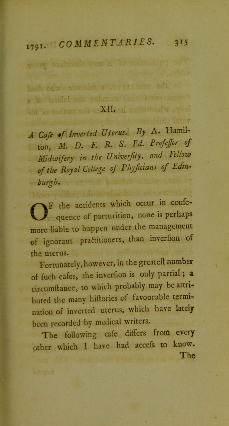 179 *• XII. A Cafe */ Inverted Uterus. By A. Hamil- ton, AT. D. F. R. S. Ed. Profeffor of Midwifery in the Univerftty, and Fellow of the Royal College of Fbyficians of Edin- burgh. OF the accidents which occur in confe- quence of parturition, none is perhaps more liable to happen under the management of ignorant pra&itioners, than inverfion of the uterus. Fortunately, however, in the greatefl: number of fuch cafes, the inverfion is only partial; a circumltance, to which probably may be attri- buted the many hiftories of favourable termi- nation of inverted uterus, which have lately been recorded by medical writers. The following cafe differs from every other which I have had accefs to know. The