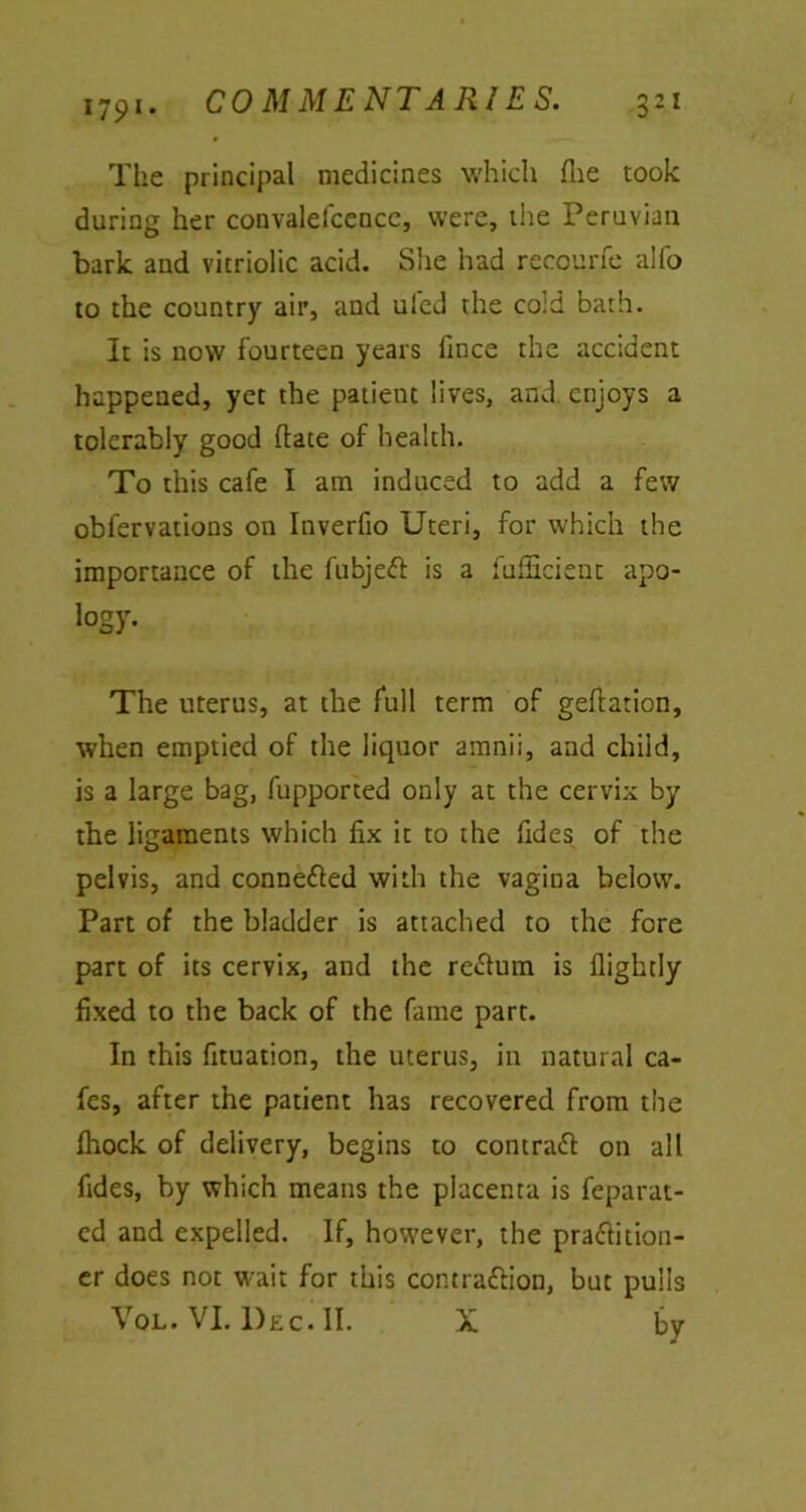 The principal medicines which Hie took during her convalefcence, were, the Peruvian bark and vitriolic acid. She had recourfe alfo to the country air, and uled the cold bath. It is now fourteen years fince the accident happened, yet the patient lives, and. enjoys a tolerably good hate of health. To this cafe I am induced to add a few obfervations on Inverfio Uteri, for which the importance of the fubje# is a fufficient apo- logy. The uterus, at the full term of geftation, when emptied of the liquor amnii, and child, is a large bag, fupported only at the cervix by the ligaments which fix it to the fides of the pelvis, and connected with the vagina below. Part of the bladder is attached to the fore part of its cervix, and the return is flightly fixed to the back of the fame part. In this fituation, the uterus, in natural ca- fes, after the patient has recovered from the fliock of delivery, begins to contra# on all fides, by which means the placenta is feparat- ed and expelled. If, however, the praftition- er does not wait for this contraftion, but pulls