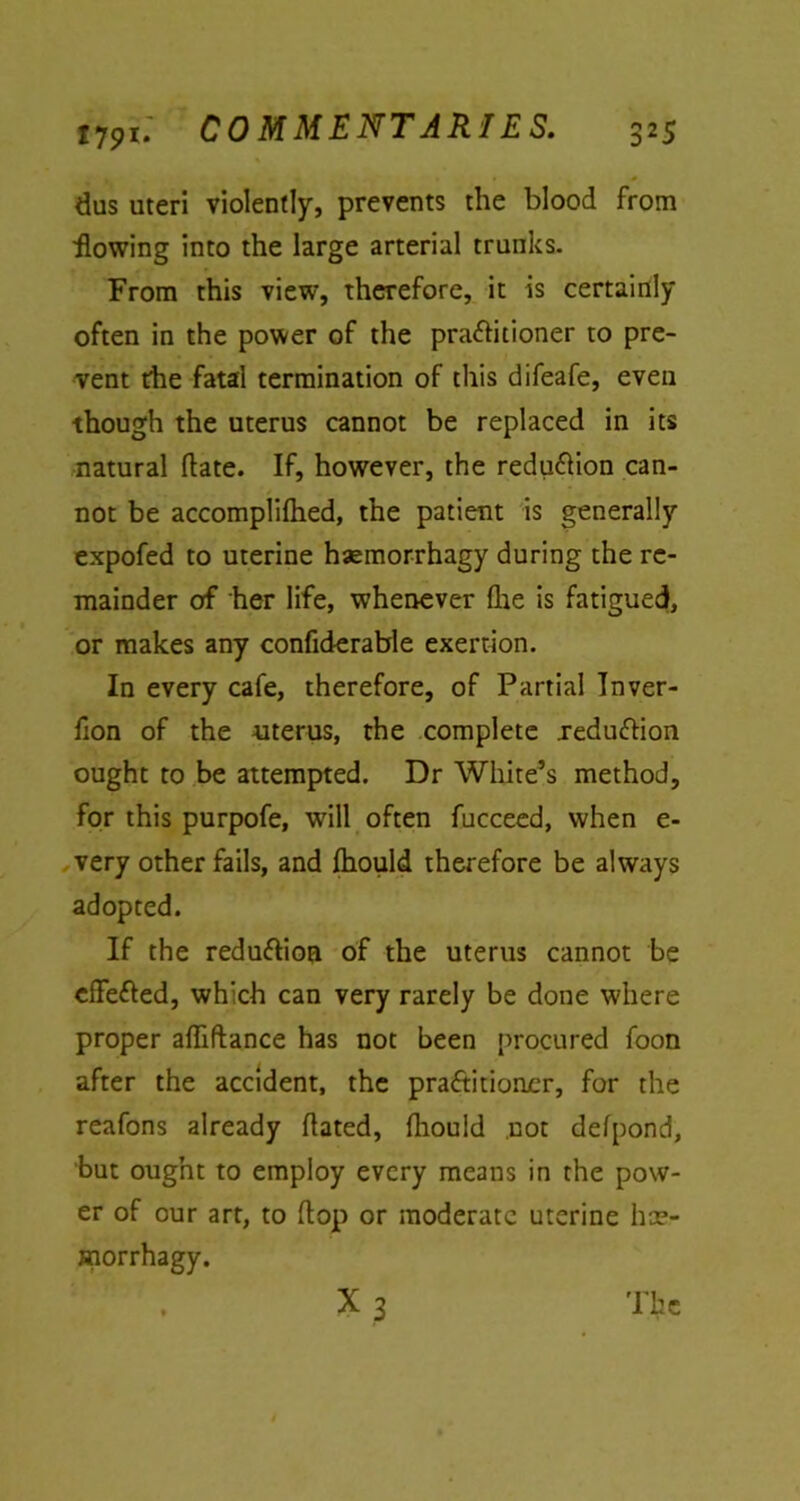 dus uteri violently, prevents the blood from flowing into the large arterial trunks. From this view, therefore, it is certainly often in the power of the pra&itioner to pre- vent the fatal termination of this difeafe, even though the uterus cannot be replaced in its natural (late. If, however, the redu&ion can- not be accomplilhed, the patient is generally expofed to uterine haemorrhagy during the re- mainder of her life, whenever fhe is fatigued, or makes any confiderable exertion. In every cafe, therefore, of Partial Tnver- fion of the uterus, the complete xeduftion ought to be attempted. Dr White’s method, for this purpofe, will often fucceed, when e- very other fails, and fhould therefore be always adopted. If the redu&ion of the uterus cannot be cffeCled, which can very rarely be done where proper affiftance has not been procured foon after the accident, the practitioner, for the reafons already dated, fhould not defpond, but ought to employ every means in the pow- er of our art, to flop or moderate uterine ha> morrhagy.