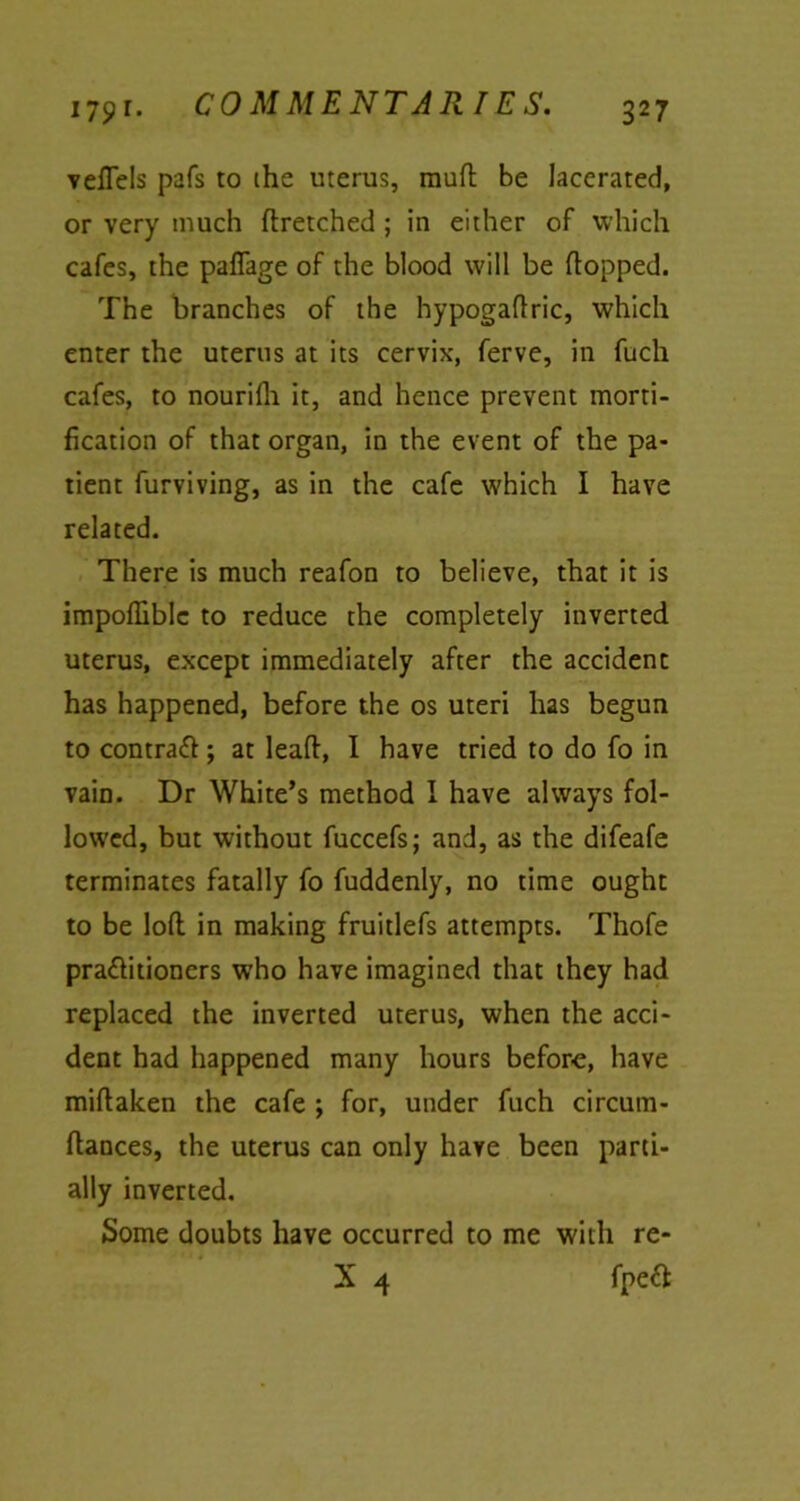 veffels pafs to the uterus, mud be lacerated, or very much flretched ; in either of which cafes, the paflage of the blood will be flopped. The branches of the hypogaflric, which enter the uterus at its cervix, ferve, in fucli cafes, to nourifh it, and hence prevent morti- fication of that organ, in the event of the pa- tient furviving, as in the cafe which I have related. There is much reafon to believe, that it is impoffiblc to reduce the completely inverted uterus, except immediately after the accident has happened, before the os uteri has begun to contrafl; at lead, I have tried to do fo in vain. Dr White’s method I have always fol- lowed, but without fuccefs; and, as the difeafe terminates fatally fo fuddenly, no time ought to be loft in making fruitlefs attempts. Thofe pra£litioners who have imagined that they had replaced the inverted uterus, when the acci- dent had happened many hours before, have miflaken the cafe \ for, under fuch circum- ftances, the uterus can only have been parti- ally inverted. Some doubts have occurred to me with re-