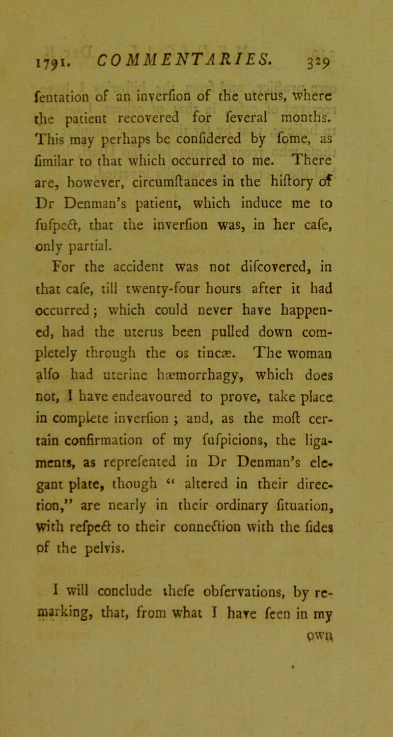 COMMENTARIES, fentation of an inverfion of the uterus, where the patient recovered for feveral months. This may perhaps be confidered by feme, as fimilar to that which occurred to me. There are, however, circumflances in the hiflory of Dr Denman’s patient, which induce me to fufpeft, that the inverfion was, in her cafe, only partial. For the accident was not difeovered, in that cafe, till twenty-four hours after it had occurred; which could never have happen- ed, had the uterus been pulled down com- pletely through the os tincm. The woman alfo had uterine haemorrhagy, which does not, I have endeavoured to prove, take place in complete inverfion ; and, as the mofl cer- tain confirmation of my fufpicions, the liga- ments, as reprefented in Dr Denman’s ele- gant plate, though “ altered in their direc- tion,” are nearly in their ordinary fituation, with refpeft to their connexion with the fides of the pelvis. I will conclude thefe obfervations, by re- marking, that, from what I hare feen in my ewa